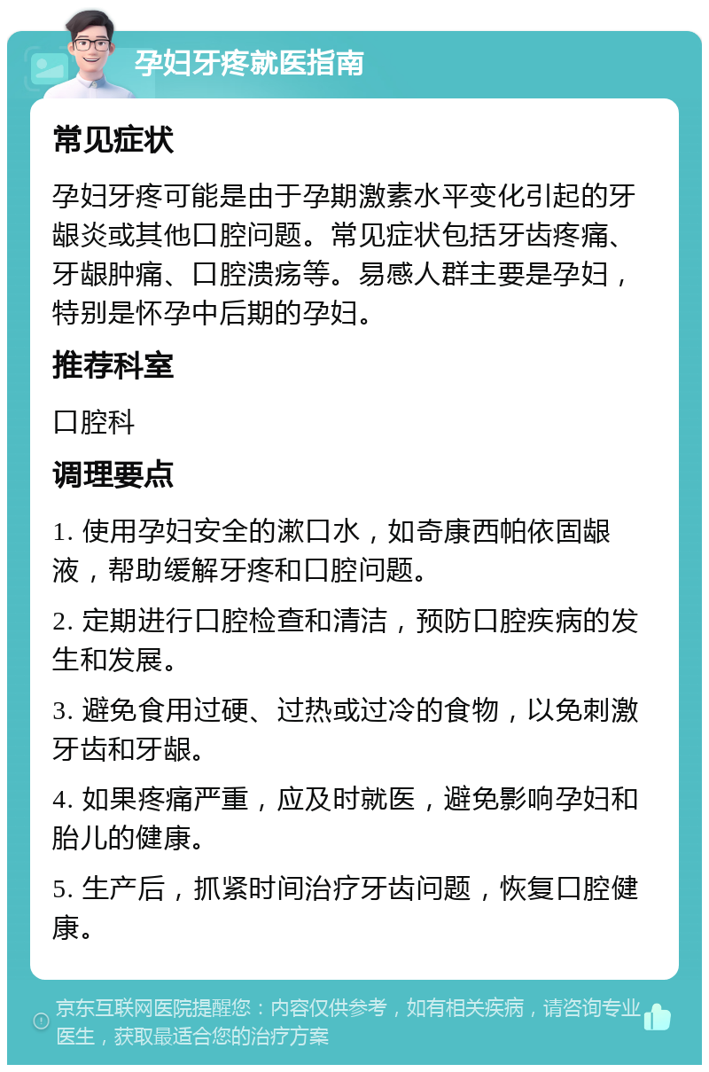 孕妇牙疼就医指南 常见症状 孕妇牙疼可能是由于孕期激素水平变化引起的牙龈炎或其他口腔问题。常见症状包括牙齿疼痛、牙龈肿痛、口腔溃疡等。易感人群主要是孕妇，特别是怀孕中后期的孕妇。 推荐科室 口腔科 调理要点 1. 使用孕妇安全的漱口水，如奇康西帕依固龈液，帮助缓解牙疼和口腔问题。 2. 定期进行口腔检查和清洁，预防口腔疾病的发生和发展。 3. 避免食用过硬、过热或过冷的食物，以免刺激牙齿和牙龈。 4. 如果疼痛严重，应及时就医，避免影响孕妇和胎儿的健康。 5. 生产后，抓紧时间治疗牙齿问题，恢复口腔健康。