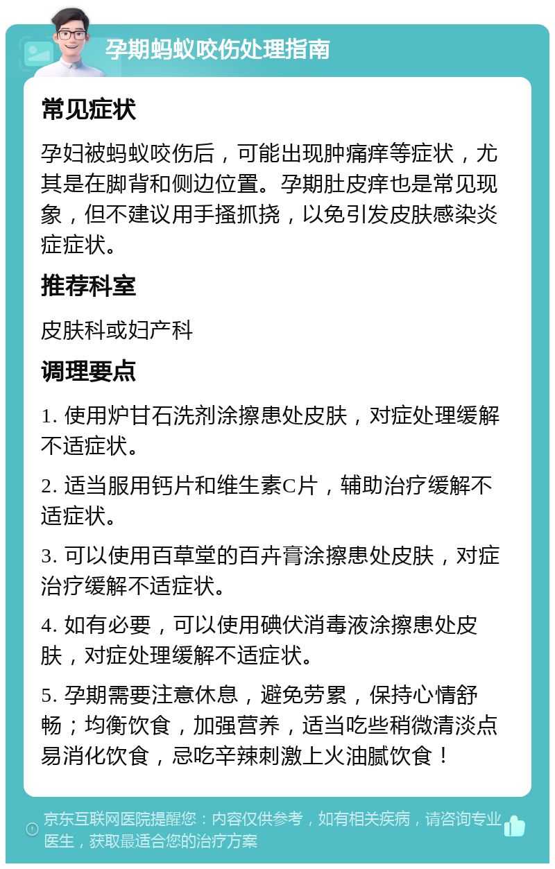 孕期蚂蚁咬伤处理指南 常见症状 孕妇被蚂蚁咬伤后，可能出现肿痛痒等症状，尤其是在脚背和侧边位置。孕期肚皮痒也是常见现象，但不建议用手搔抓挠，以免引发皮肤感染炎症症状。 推荐科室 皮肤科或妇产科 调理要点 1. 使用炉甘石洗剂涂擦患处皮肤，对症处理缓解不适症状。 2. 适当服用钙片和维生素C片，辅助治疗缓解不适症状。 3. 可以使用百草堂的百卉膏涂擦患处皮肤，对症治疗缓解不适症状。 4. 如有必要，可以使用碘伏消毒液涂擦患处皮肤，对症处理缓解不适症状。 5. 孕期需要注意休息，避免劳累，保持心情舒畅；均衡饮食，加强营养，适当吃些稍微清淡点易消化饮食，忌吃辛辣刺激上火油腻饮食！