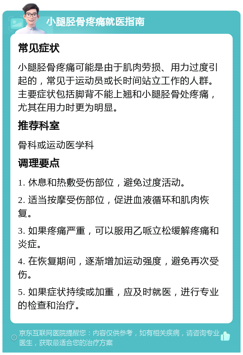 小腿胫骨疼痛就医指南 常见症状 小腿胫骨疼痛可能是由于肌肉劳损、用力过度引起的，常见于运动员或长时间站立工作的人群。主要症状包括脚背不能上翘和小腿胫骨处疼痛，尤其在用力时更为明显。 推荐科室 骨科或运动医学科 调理要点 1. 休息和热敷受伤部位，避免过度活动。 2. 适当按摩受伤部位，促进血液循环和肌肉恢复。 3. 如果疼痛严重，可以服用乙哌立松缓解疼痛和炎症。 4. 在恢复期间，逐渐增加运动强度，避免再次受伤。 5. 如果症状持续或加重，应及时就医，进行专业的检查和治疗。