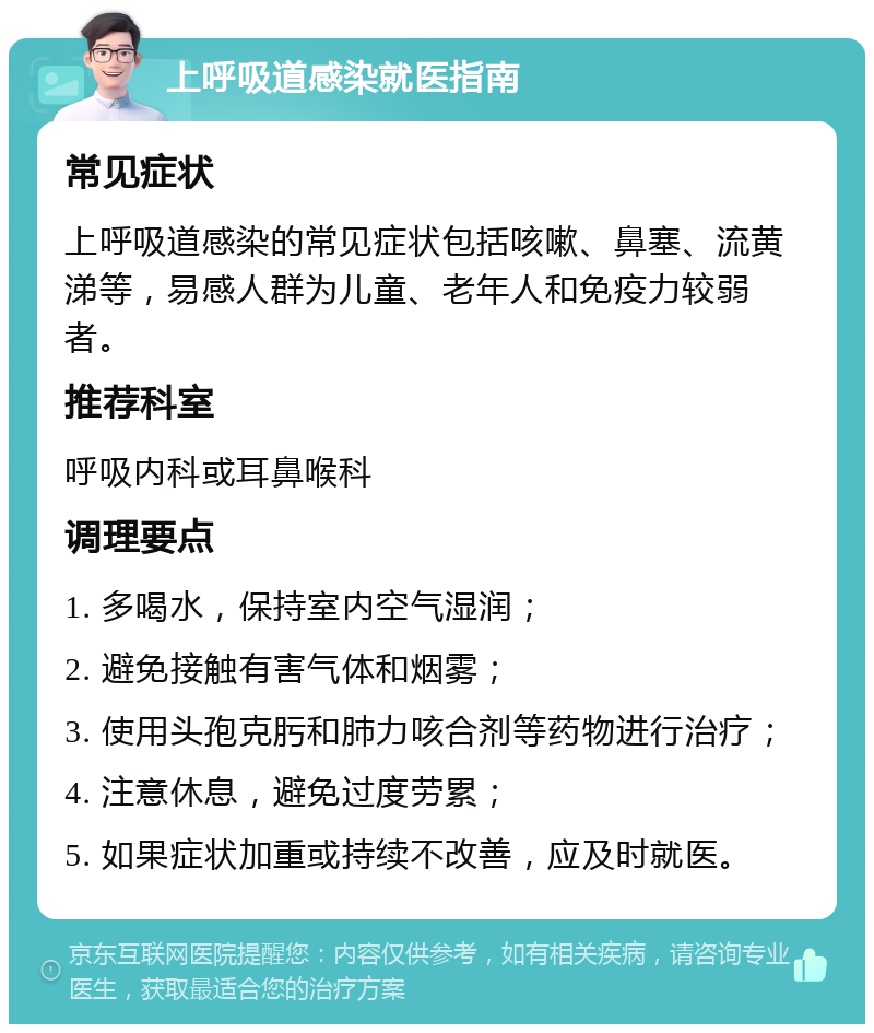 上呼吸道感染就医指南 常见症状 上呼吸道感染的常见症状包括咳嗽、鼻塞、流黄涕等，易感人群为儿童、老年人和免疫力较弱者。 推荐科室 呼吸内科或耳鼻喉科 调理要点 1. 多喝水，保持室内空气湿润； 2. 避免接触有害气体和烟雾； 3. 使用头孢克肟和肺力咳合剂等药物进行治疗； 4. 注意休息，避免过度劳累； 5. 如果症状加重或持续不改善，应及时就医。