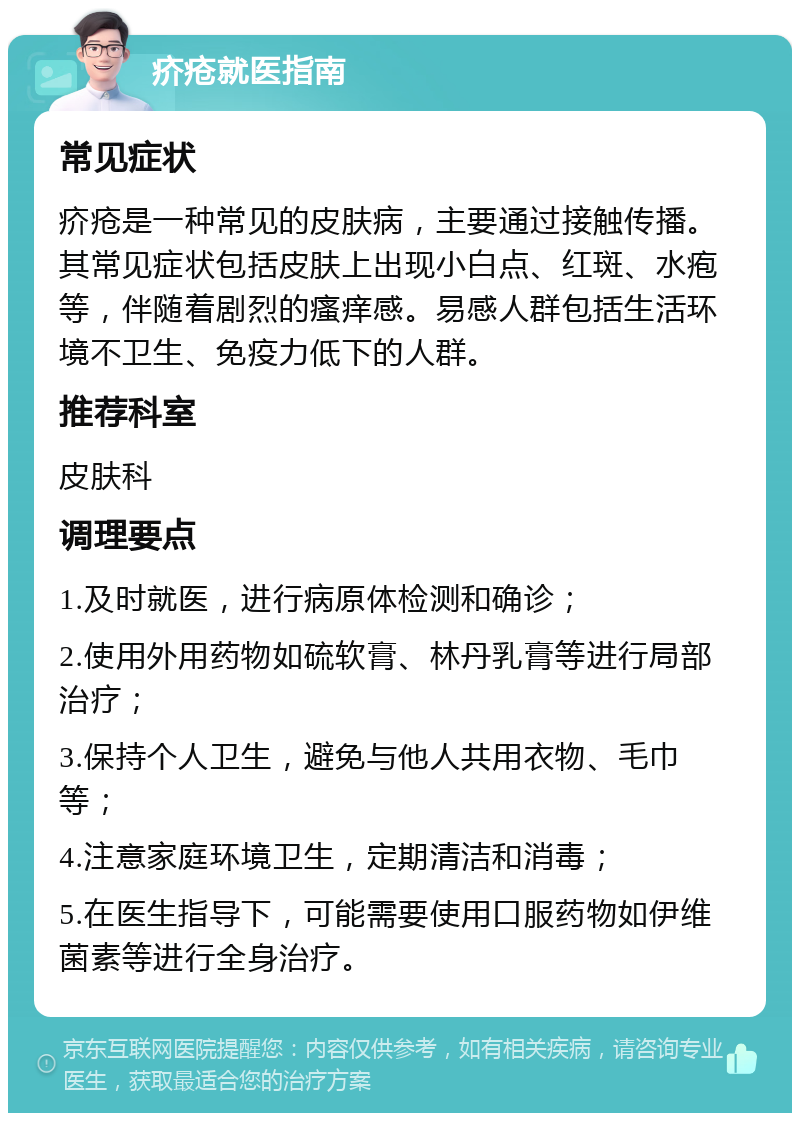 疥疮就医指南 常见症状 疥疮是一种常见的皮肤病，主要通过接触传播。其常见症状包括皮肤上出现小白点、红斑、水疱等，伴随着剧烈的瘙痒感。易感人群包括生活环境不卫生、免疫力低下的人群。 推荐科室 皮肤科 调理要点 1.及时就医，进行病原体检测和确诊； 2.使用外用药物如硫软膏、林丹乳膏等进行局部治疗； 3.保持个人卫生，避免与他人共用衣物、毛巾等； 4.注意家庭环境卫生，定期清洁和消毒； 5.在医生指导下，可能需要使用口服药物如伊维菌素等进行全身治疗。