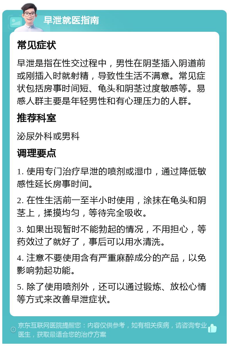 早泄就医指南 常见症状 早泄是指在性交过程中，男性在阴茎插入阴道前或刚插入时就射精，导致性生活不满意。常见症状包括房事时间短、龟头和阴茎过度敏感等。易感人群主要是年轻男性和有心理压力的人群。 推荐科室 泌尿外科或男科 调理要点 1. 使用专门治疗早泄的喷剂或湿巾，通过降低敏感性延长房事时间。 2. 在性生活前一至半小时使用，涂抹在龟头和阴茎上，揉摸均匀，等待完全吸收。 3. 如果出现暂时不能勃起的情况，不用担心，等药效过了就好了，事后可以用水清洗。 4. 注意不要使用含有严重麻醉成分的产品，以免影响勃起功能。 5. 除了使用喷剂外，还可以通过锻炼、放松心情等方式来改善早泄症状。