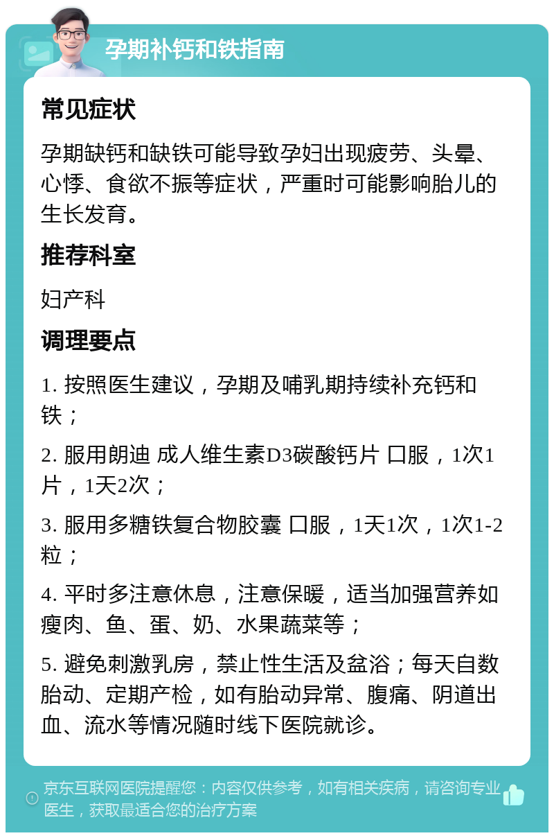 孕期补钙和铁指南 常见症状 孕期缺钙和缺铁可能导致孕妇出现疲劳、头晕、心悸、食欲不振等症状，严重时可能影响胎儿的生长发育。 推荐科室 妇产科 调理要点 1. 按照医生建议，孕期及哺乳期持续补充钙和铁； 2. 服用朗迪 成人维生素D3碳酸钙片 口服，1次1片，1天2次； 3. 服用多糖铁复合物胶囊 口服，1天1次，1次1-2粒； 4. 平时多注意休息，注意保暖，适当加强营养如瘦肉、鱼、蛋、奶、水果蔬菜等； 5. 避免刺激乳房，禁止性生活及盆浴；每天自数胎动、定期产检，如有胎动异常、腹痛、阴道出血、流水等情况随时线下医院就诊。