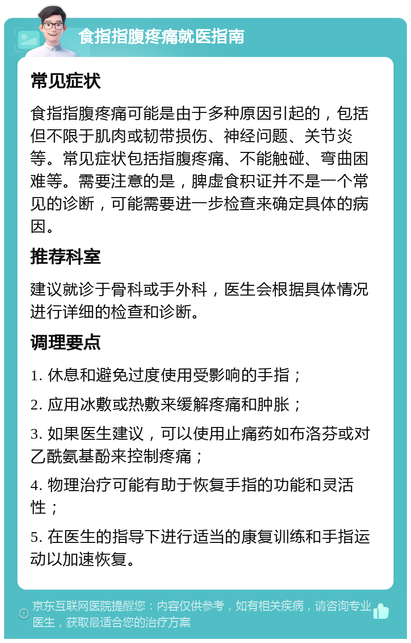 食指指腹疼痛就医指南 常见症状 食指指腹疼痛可能是由于多种原因引起的，包括但不限于肌肉或韧带损伤、神经问题、关节炎等。常见症状包括指腹疼痛、不能触碰、弯曲困难等。需要注意的是，脾虚食积证并不是一个常见的诊断，可能需要进一步检查来确定具体的病因。 推荐科室 建议就诊于骨科或手外科，医生会根据具体情况进行详细的检查和诊断。 调理要点 1. 休息和避免过度使用受影响的手指； 2. 应用冰敷或热敷来缓解疼痛和肿胀； 3. 如果医生建议，可以使用止痛药如布洛芬或对乙酰氨基酚来控制疼痛； 4. 物理治疗可能有助于恢复手指的功能和灵活性； 5. 在医生的指导下进行适当的康复训练和手指运动以加速恢复。