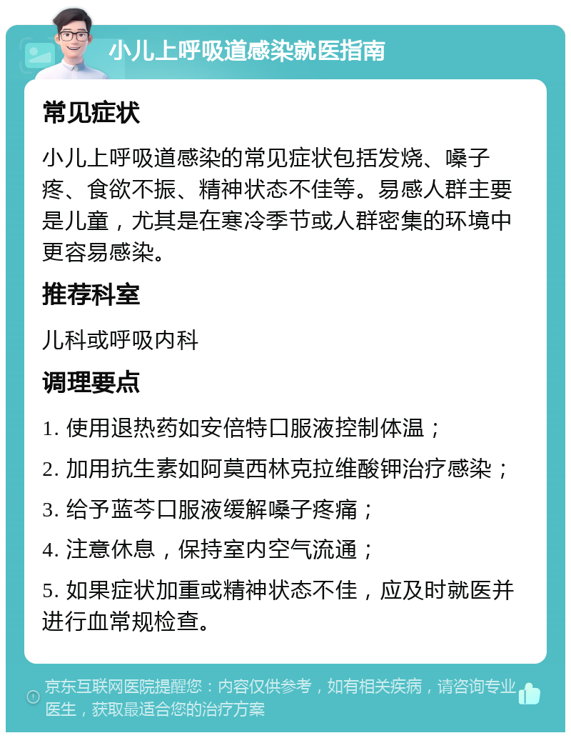 小儿上呼吸道感染就医指南 常见症状 小儿上呼吸道感染的常见症状包括发烧、嗓子疼、食欲不振、精神状态不佳等。易感人群主要是儿童，尤其是在寒冷季节或人群密集的环境中更容易感染。 推荐科室 儿科或呼吸内科 调理要点 1. 使用退热药如安倍特口服液控制体温； 2. 加用抗生素如阿莫西林克拉维酸钾治疗感染； 3. 给予蓝芩口服液缓解嗓子疼痛； 4. 注意休息，保持室内空气流通； 5. 如果症状加重或精神状态不佳，应及时就医并进行血常规检查。