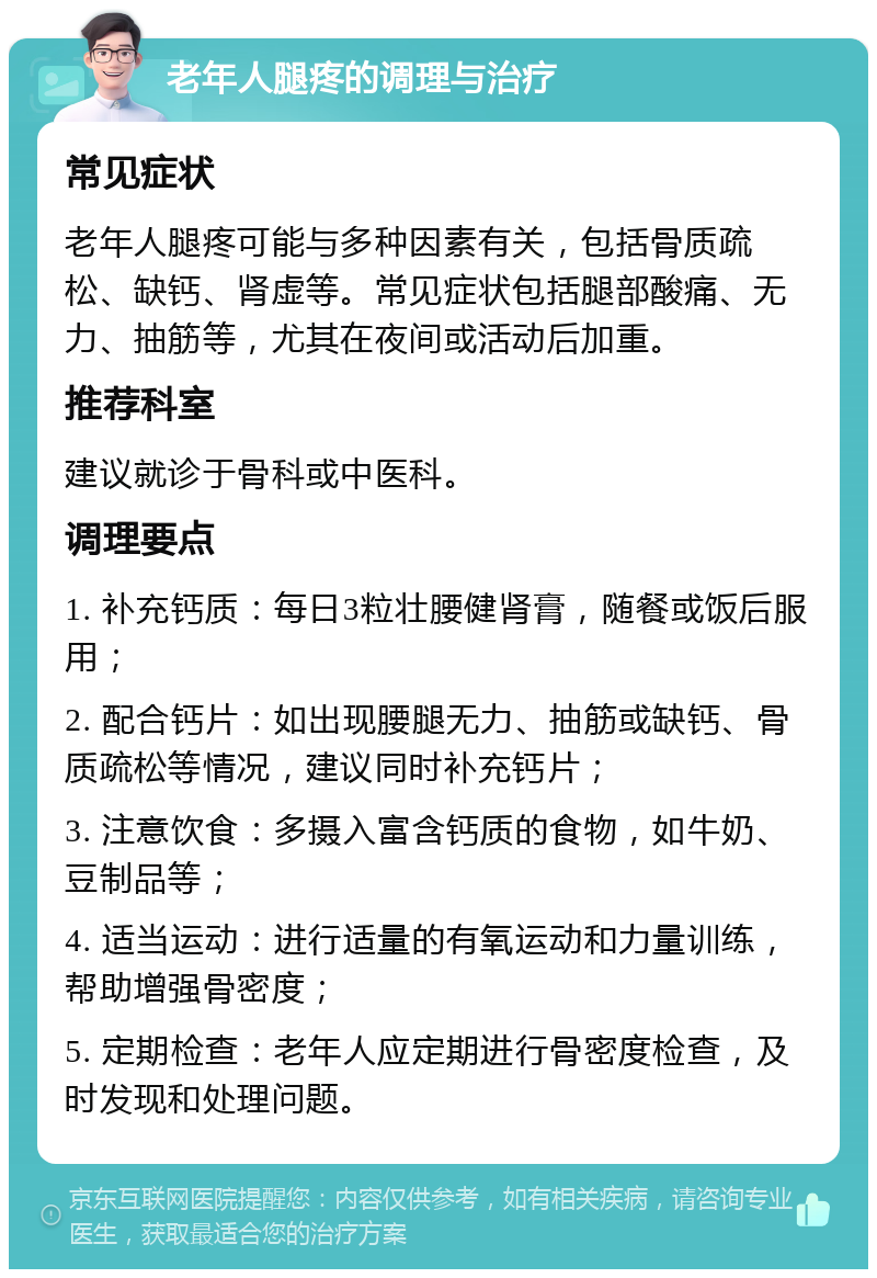 老年人腿疼的调理与治疗 常见症状 老年人腿疼可能与多种因素有关，包括骨质疏松、缺钙、肾虚等。常见症状包括腿部酸痛、无力、抽筋等，尤其在夜间或活动后加重。 推荐科室 建议就诊于骨科或中医科。 调理要点 1. 补充钙质：每日3粒壮腰健肾膏，随餐或饭后服用； 2. 配合钙片：如出现腰腿无力、抽筋或缺钙、骨质疏松等情况，建议同时补充钙片； 3. 注意饮食：多摄入富含钙质的食物，如牛奶、豆制品等； 4. 适当运动：进行适量的有氧运动和力量训练，帮助增强骨密度； 5. 定期检查：老年人应定期进行骨密度检查，及时发现和处理问题。