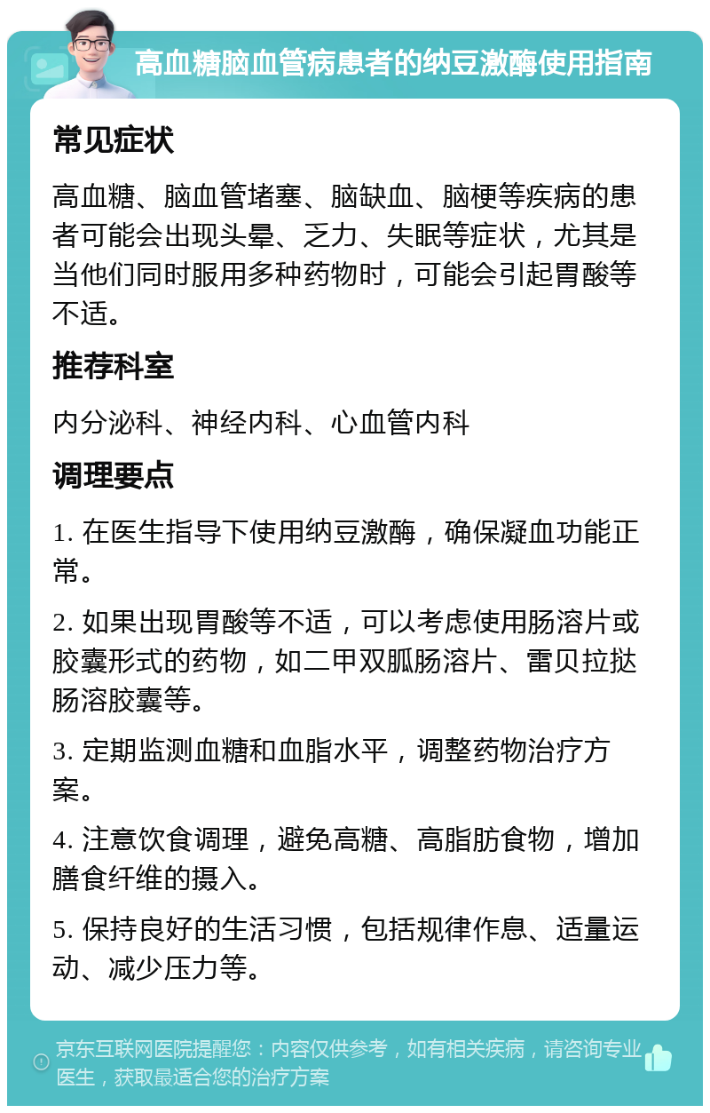 高血糖脑血管病患者的纳豆激酶使用指南 常见症状 高血糖、脑血管堵塞、脑缺血、脑梗等疾病的患者可能会出现头晕、乏力、失眠等症状，尤其是当他们同时服用多种药物时，可能会引起胃酸等不适。 推荐科室 内分泌科、神经内科、心血管内科 调理要点 1. 在医生指导下使用纳豆激酶，确保凝血功能正常。 2. 如果出现胃酸等不适，可以考虑使用肠溶片或胶囊形式的药物，如二甲双胍肠溶片、雷贝拉挞肠溶胶囊等。 3. 定期监测血糖和血脂水平，调整药物治疗方案。 4. 注意饮食调理，避免高糖、高脂肪食物，增加膳食纤维的摄入。 5. 保持良好的生活习惯，包括规律作息、适量运动、减少压力等。