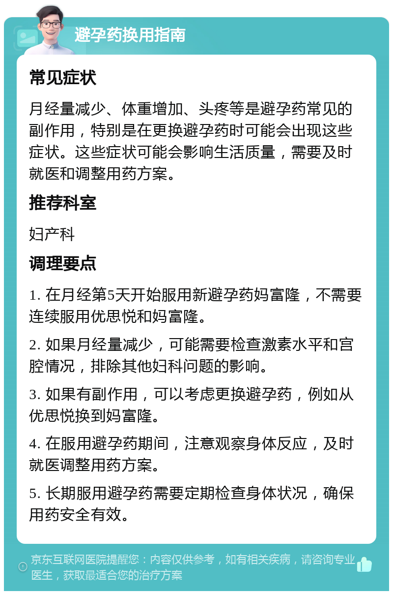 避孕药换用指南 常见症状 月经量减少、体重增加、头疼等是避孕药常见的副作用，特别是在更换避孕药时可能会出现这些症状。这些症状可能会影响生活质量，需要及时就医和调整用药方案。 推荐科室 妇产科 调理要点 1. 在月经第5天开始服用新避孕药妈富隆，不需要连续服用优思悦和妈富隆。 2. 如果月经量减少，可能需要检查激素水平和宫腔情况，排除其他妇科问题的影响。 3. 如果有副作用，可以考虑更换避孕药，例如从优思悦换到妈富隆。 4. 在服用避孕药期间，注意观察身体反应，及时就医调整用药方案。 5. 长期服用避孕药需要定期检查身体状况，确保用药安全有效。