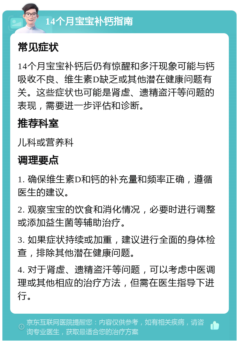 14个月宝宝补钙指南 常见症状 14个月宝宝补钙后仍有惊醒和多汗现象可能与钙吸收不良、维生素D缺乏或其他潜在健康问题有关。这些症状也可能是肾虚、遗精盗汗等问题的表现，需要进一步评估和诊断。 推荐科室 儿科或营养科 调理要点 1. 确保维生素D和钙的补充量和频率正确，遵循医生的建议。 2. 观察宝宝的饮食和消化情况，必要时进行调整或添加益生菌等辅助治疗。 3. 如果症状持续或加重，建议进行全面的身体检查，排除其他潜在健康问题。 4. 对于肾虚、遗精盗汗等问题，可以考虑中医调理或其他相应的治疗方法，但需在医生指导下进行。