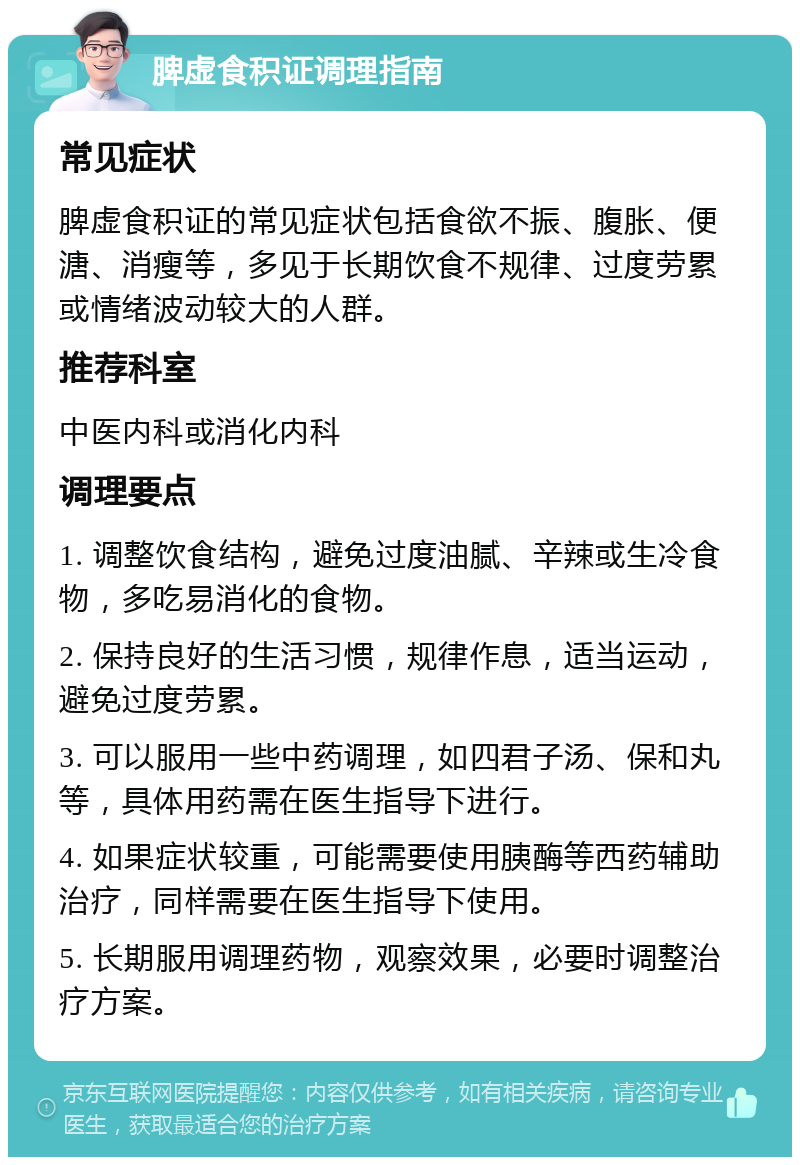 脾虚食积证调理指南 常见症状 脾虚食积证的常见症状包括食欲不振、腹胀、便溏、消瘦等，多见于长期饮食不规律、过度劳累或情绪波动较大的人群。 推荐科室 中医内科或消化内科 调理要点 1. 调整饮食结构，避免过度油腻、辛辣或生冷食物，多吃易消化的食物。 2. 保持良好的生活习惯，规律作息，适当运动，避免过度劳累。 3. 可以服用一些中药调理，如四君子汤、保和丸等，具体用药需在医生指导下进行。 4. 如果症状较重，可能需要使用胰酶等西药辅助治疗，同样需要在医生指导下使用。 5. 长期服用调理药物，观察效果，必要时调整治疗方案。