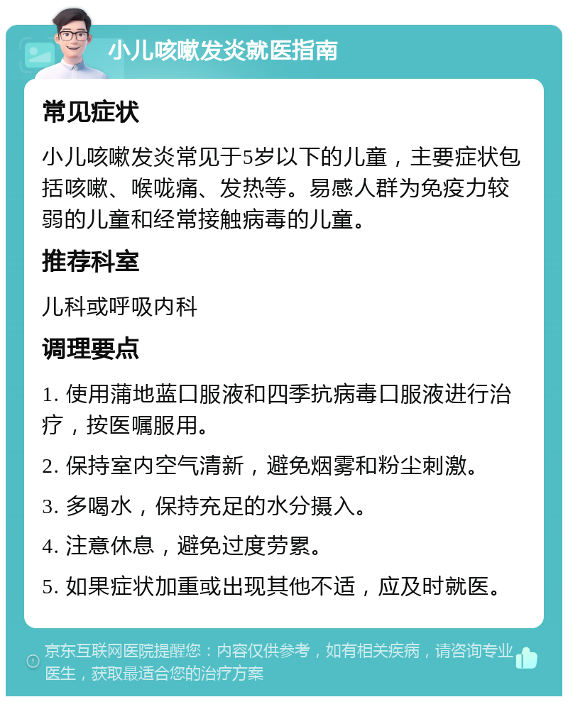 小儿咳嗽发炎就医指南 常见症状 小儿咳嗽发炎常见于5岁以下的儿童，主要症状包括咳嗽、喉咙痛、发热等。易感人群为免疫力较弱的儿童和经常接触病毒的儿童。 推荐科室 儿科或呼吸内科 调理要点 1. 使用蒲地蓝口服液和四季抗病毒口服液进行治疗，按医嘱服用。 2. 保持室内空气清新，避免烟雾和粉尘刺激。 3. 多喝水，保持充足的水分摄入。 4. 注意休息，避免过度劳累。 5. 如果症状加重或出现其他不适，应及时就医。