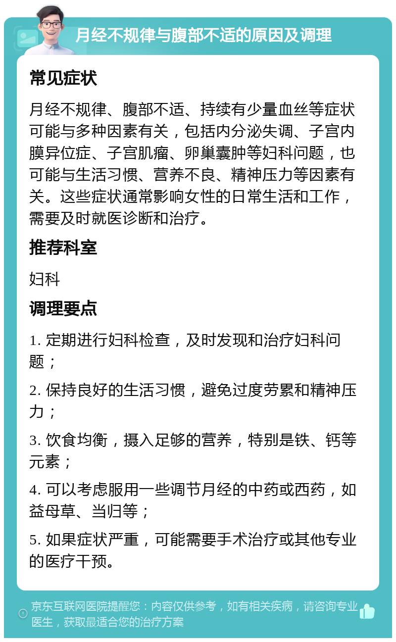 月经不规律与腹部不适的原因及调理 常见症状 月经不规律、腹部不适、持续有少量血丝等症状可能与多种因素有关，包括内分泌失调、子宫内膜异位症、子宫肌瘤、卵巢囊肿等妇科问题，也可能与生活习惯、营养不良、精神压力等因素有关。这些症状通常影响女性的日常生活和工作，需要及时就医诊断和治疗。 推荐科室 妇科 调理要点 1. 定期进行妇科检查，及时发现和治疗妇科问题； 2. 保持良好的生活习惯，避免过度劳累和精神压力； 3. 饮食均衡，摄入足够的营养，特别是铁、钙等元素； 4. 可以考虑服用一些调节月经的中药或西药，如益母草、当归等； 5. 如果症状严重，可能需要手术治疗或其他专业的医疗干预。