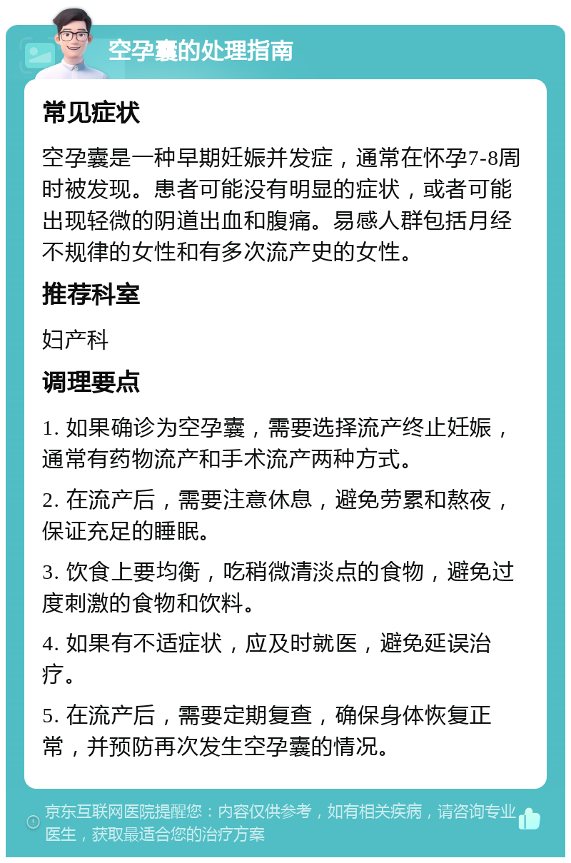 空孕囊的处理指南 常见症状 空孕囊是一种早期妊娠并发症，通常在怀孕7-8周时被发现。患者可能没有明显的症状，或者可能出现轻微的阴道出血和腹痛。易感人群包括月经不规律的女性和有多次流产史的女性。 推荐科室 妇产科 调理要点 1. 如果确诊为空孕囊，需要选择流产终止妊娠，通常有药物流产和手术流产两种方式。 2. 在流产后，需要注意休息，避免劳累和熬夜，保证充足的睡眠。 3. 饮食上要均衡，吃稍微清淡点的食物，避免过度刺激的食物和饮料。 4. 如果有不适症状，应及时就医，避免延误治疗。 5. 在流产后，需要定期复查，确保身体恢复正常，并预防再次发生空孕囊的情况。