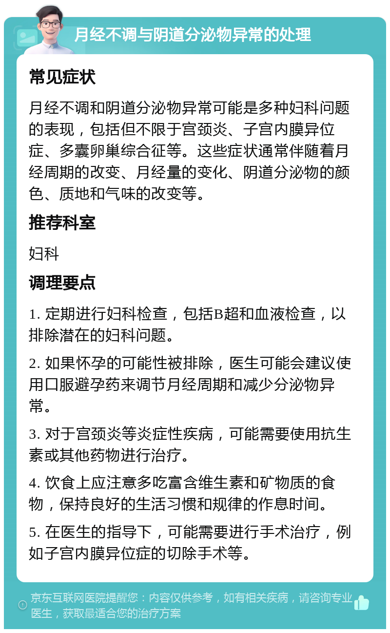 月经不调与阴道分泌物异常的处理 常见症状 月经不调和阴道分泌物异常可能是多种妇科问题的表现，包括但不限于宫颈炎、子宫内膜异位症、多囊卵巢综合征等。这些症状通常伴随着月经周期的改变、月经量的变化、阴道分泌物的颜色、质地和气味的改变等。 推荐科室 妇科 调理要点 1. 定期进行妇科检查，包括B超和血液检查，以排除潜在的妇科问题。 2. 如果怀孕的可能性被排除，医生可能会建议使用口服避孕药来调节月经周期和减少分泌物异常。 3. 对于宫颈炎等炎症性疾病，可能需要使用抗生素或其他药物进行治疗。 4. 饮食上应注意多吃富含维生素和矿物质的食物，保持良好的生活习惯和规律的作息时间。 5. 在医生的指导下，可能需要进行手术治疗，例如子宫内膜异位症的切除手术等。