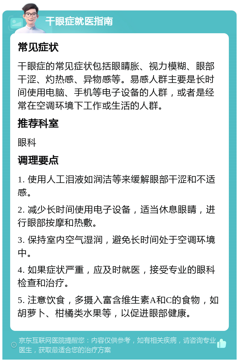 干眼症就医指南 常见症状 干眼症的常见症状包括眼睛胀、视力模糊、眼部干涩、灼热感、异物感等。易感人群主要是长时间使用电脑、手机等电子设备的人群，或者是经常在空调环境下工作或生活的人群。 推荐科室 眼科 调理要点 1. 使用人工泪液如润洁等来缓解眼部干涩和不适感。 2. 减少长时间使用电子设备，适当休息眼睛，进行眼部按摩和热敷。 3. 保持室内空气湿润，避免长时间处于空调环境中。 4. 如果症状严重，应及时就医，接受专业的眼科检查和治疗。 5. 注意饮食，多摄入富含维生素A和C的食物，如胡萝卜、柑橘类水果等，以促进眼部健康。