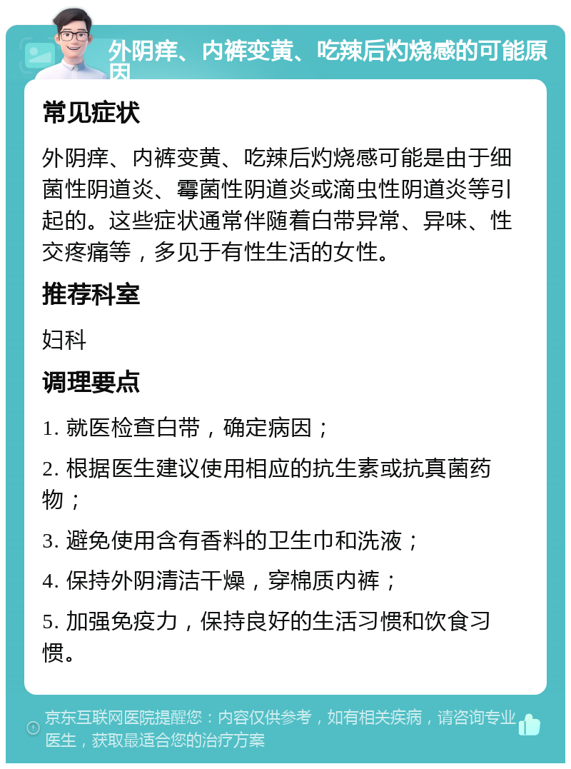 外阴痒、内裤变黄、吃辣后灼烧感的可能原因 常见症状 外阴痒、内裤变黄、吃辣后灼烧感可能是由于细菌性阴道炎、霉菌性阴道炎或滴虫性阴道炎等引起的。这些症状通常伴随着白带异常、异味、性交疼痛等，多见于有性生活的女性。 推荐科室 妇科 调理要点 1. 就医检查白带，确定病因； 2. 根据医生建议使用相应的抗生素或抗真菌药物； 3. 避免使用含有香料的卫生巾和洗液； 4. 保持外阴清洁干燥，穿棉质内裤； 5. 加强免疫力，保持良好的生活习惯和饮食习惯。