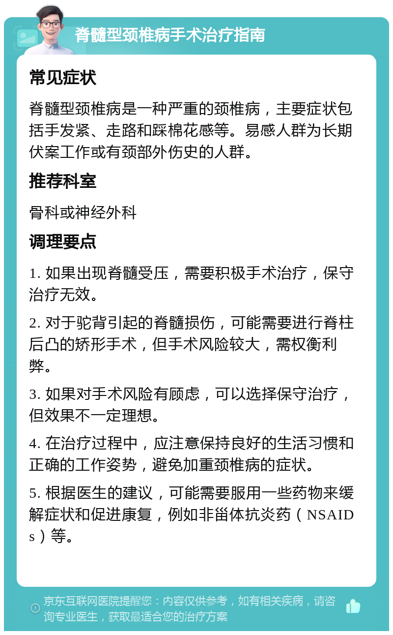 脊髓型颈椎病手术治疗指南 常见症状 脊髓型颈椎病是一种严重的颈椎病，主要症状包括手发紧、走路和踩棉花感等。易感人群为长期伏案工作或有颈部外伤史的人群。 推荐科室 骨科或神经外科 调理要点 1. 如果出现脊髓受压，需要积极手术治疗，保守治疗无效。 2. 对于驼背引起的脊髓损伤，可能需要进行脊柱后凸的矫形手术，但手术风险较大，需权衡利弊。 3. 如果对手术风险有顾虑，可以选择保守治疗，但效果不一定理想。 4. 在治疗过程中，应注意保持良好的生活习惯和正确的工作姿势，避免加重颈椎病的症状。 5. 根据医生的建议，可能需要服用一些药物来缓解症状和促进康复，例如非甾体抗炎药（NSAIDs）等。