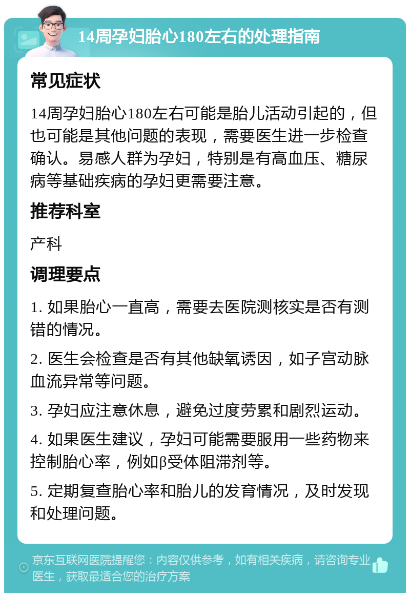 14周孕妇胎心180左右的处理指南 常见症状 14周孕妇胎心180左右可能是胎儿活动引起的，但也可能是其他问题的表现，需要医生进一步检查确认。易感人群为孕妇，特别是有高血压、糖尿病等基础疾病的孕妇更需要注意。 推荐科室 产科 调理要点 1. 如果胎心一直高，需要去医院测核实是否有测错的情况。 2. 医生会检查是否有其他缺氧诱因，如子宫动脉血流异常等问题。 3. 孕妇应注意休息，避免过度劳累和剧烈运动。 4. 如果医生建议，孕妇可能需要服用一些药物来控制胎心率，例如β受体阻滞剂等。 5. 定期复查胎心率和胎儿的发育情况，及时发现和处理问题。