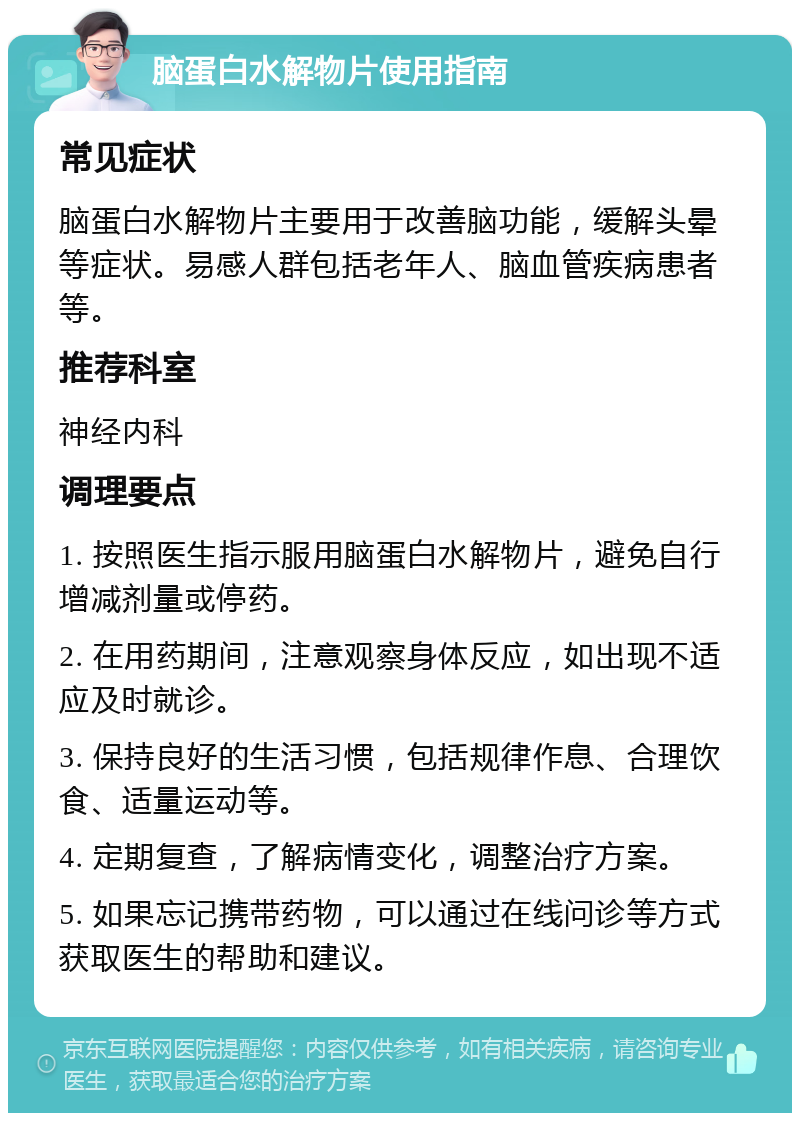 脑蛋白水解物片使用指南 常见症状 脑蛋白水解物片主要用于改善脑功能，缓解头晕等症状。易感人群包括老年人、脑血管疾病患者等。 推荐科室 神经内科 调理要点 1. 按照医生指示服用脑蛋白水解物片，避免自行增减剂量或停药。 2. 在用药期间，注意观察身体反应，如出现不适应及时就诊。 3. 保持良好的生活习惯，包括规律作息、合理饮食、适量运动等。 4. 定期复查，了解病情变化，调整治疗方案。 5. 如果忘记携带药物，可以通过在线问诊等方式获取医生的帮助和建议。