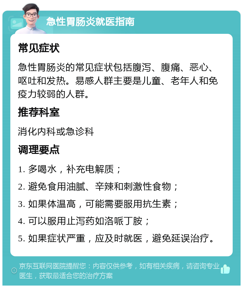 急性胃肠炎就医指南 常见症状 急性胃肠炎的常见症状包括腹泻、腹痛、恶心、呕吐和发热。易感人群主要是儿童、老年人和免疫力较弱的人群。 推荐科室 消化内科或急诊科 调理要点 1. 多喝水，补充电解质； 2. 避免食用油腻、辛辣和刺激性食物； 3. 如果体温高，可能需要服用抗生素； 4. 可以服用止泻药如洛哌丁胺； 5. 如果症状严重，应及时就医，避免延误治疗。