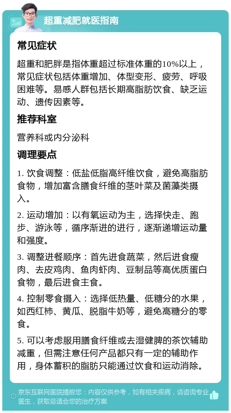 超重减肥就医指南 常见症状 超重和肥胖是指体重超过标准体重的10%以上，常见症状包括体重增加、体型变形、疲劳、呼吸困难等。易感人群包括长期高脂肪饮食、缺乏运动、遗传因素等。 推荐科室 营养科或内分泌科 调理要点 1. 饮食调整：低盐低脂高纤维饮食，避免高脂肪食物，增加富含膳食纤维的茎叶菜及菌藻类摄入。 2. 运动增加：以有氧运动为主，选择快走、跑步、游泳等，循序渐进的进行，逐渐递增运动量和强度。 3. 调整进餐顺序：首先进食蔬菜，然后进食瘦肉、去皮鸡肉、鱼肉虾肉、豆制品等高优质蛋白食物，最后进食主食。 4. 控制零食摄入：选择低热量、低糖分的水果，如西红柿、黄瓜、脱脂牛奶等，避免高糖分的零食。 5. 可以考虑服用膳食纤维或去湿健脾的茶饮辅助减重，但需注意任何产品都只有一定的辅助作用，身体蓄积的脂肪只能通过饮食和运动消除。