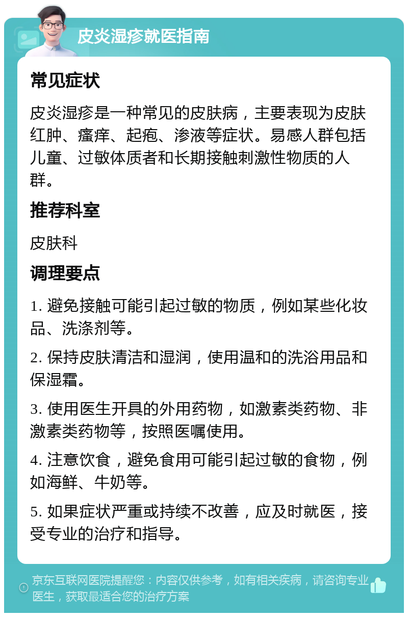 皮炎湿疹就医指南 常见症状 皮炎湿疹是一种常见的皮肤病，主要表现为皮肤红肿、瘙痒、起疱、渗液等症状。易感人群包括儿童、过敏体质者和长期接触刺激性物质的人群。 推荐科室 皮肤科 调理要点 1. 避免接触可能引起过敏的物质，例如某些化妆品、洗涤剂等。 2. 保持皮肤清洁和湿润，使用温和的洗浴用品和保湿霜。 3. 使用医生开具的外用药物，如激素类药物、非激素类药物等，按照医嘱使用。 4. 注意饮食，避免食用可能引起过敏的食物，例如海鲜、牛奶等。 5. 如果症状严重或持续不改善，应及时就医，接受专业的治疗和指导。