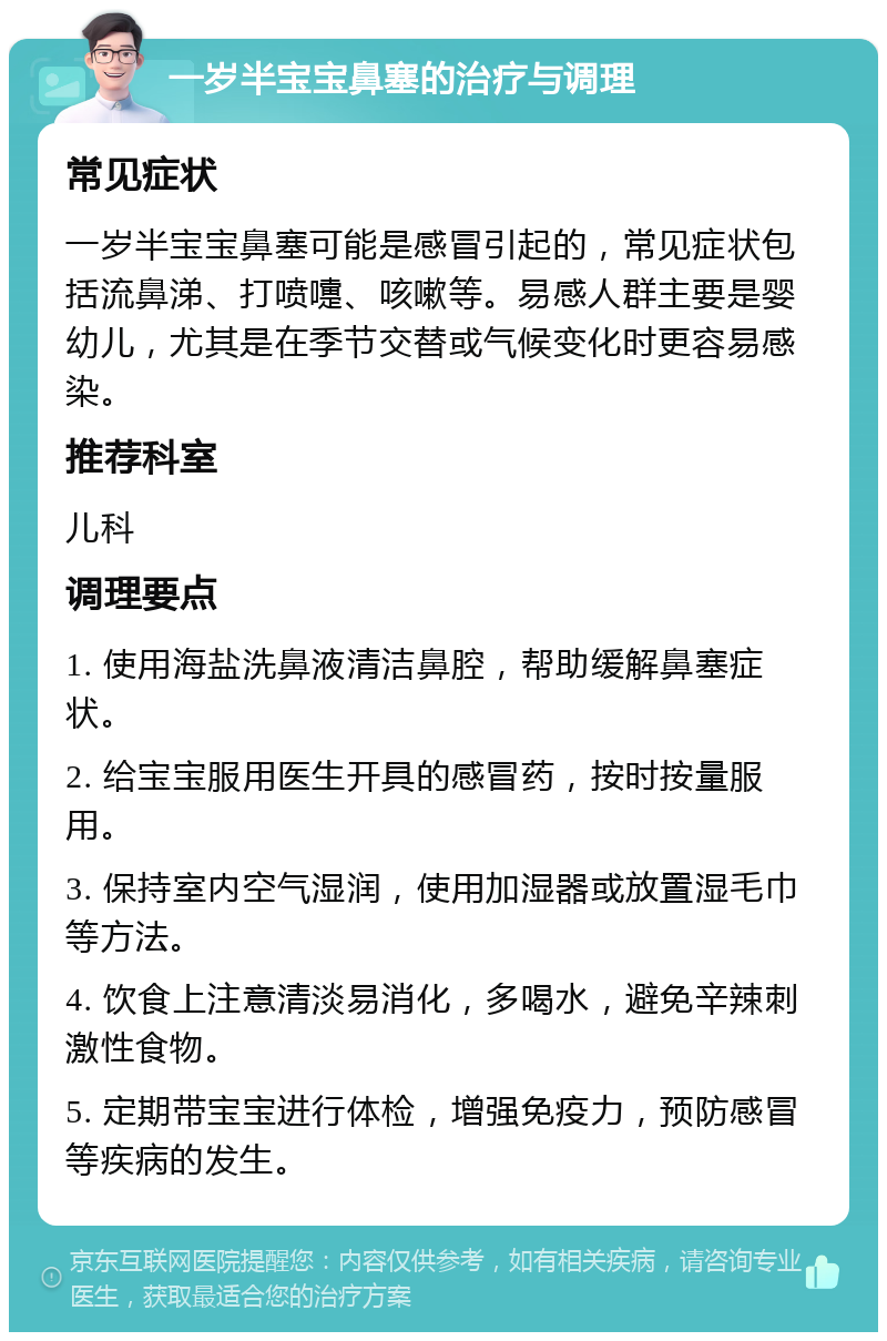 一岁半宝宝鼻塞的治疗与调理 常见症状 一岁半宝宝鼻塞可能是感冒引起的，常见症状包括流鼻涕、打喷嚏、咳嗽等。易感人群主要是婴幼儿，尤其是在季节交替或气候变化时更容易感染。 推荐科室 儿科 调理要点 1. 使用海盐洗鼻液清洁鼻腔，帮助缓解鼻塞症状。 2. 给宝宝服用医生开具的感冒药，按时按量服用。 3. 保持室内空气湿润，使用加湿器或放置湿毛巾等方法。 4. 饮食上注意清淡易消化，多喝水，避免辛辣刺激性食物。 5. 定期带宝宝进行体检，增强免疫力，预防感冒等疾病的发生。