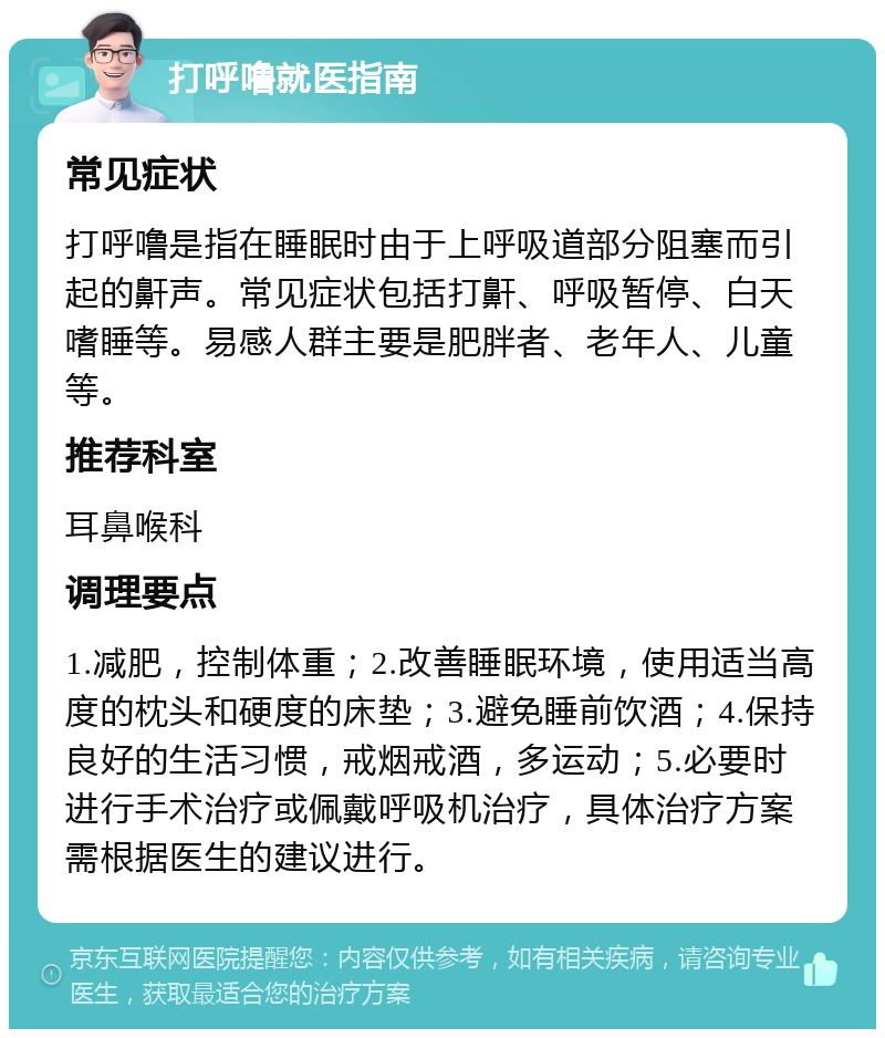 打呼噜就医指南 常见症状 打呼噜是指在睡眠时由于上呼吸道部分阻塞而引起的鼾声。常见症状包括打鼾、呼吸暂停、白天嗜睡等。易感人群主要是肥胖者、老年人、儿童等。 推荐科室 耳鼻喉科 调理要点 1.减肥，控制体重；2.改善睡眠环境，使用适当高度的枕头和硬度的床垫；3.避免睡前饮酒；4.保持良好的生活习惯，戒烟戒酒，多运动；5.必要时进行手术治疗或佩戴呼吸机治疗，具体治疗方案需根据医生的建议进行。