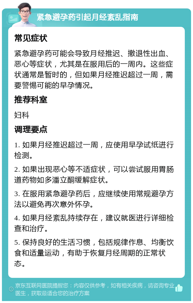 紧急避孕药引起月经紊乱指南 常见症状 紧急避孕药可能会导致月经推迟、撤退性出血、恶心等症状，尤其是在服用后的一周内。这些症状通常是暂时的，但如果月经推迟超过一周，需要警惕可能的早孕情况。 推荐科室 妇科 调理要点 1. 如果月经推迟超过一周，应使用早孕试纸进行检测。 2. 如果出现恶心等不适症状，可以尝试服用胃肠道药物如多潘立酮缓解症状。 3. 在服用紧急避孕药后，应继续使用常规避孕方法以避免再次意外怀孕。 4. 如果月经紊乱持续存在，建议就医进行详细检查和治疗。 5. 保持良好的生活习惯，包括规律作息、均衡饮食和适量运动，有助于恢复月经周期的正常状态。