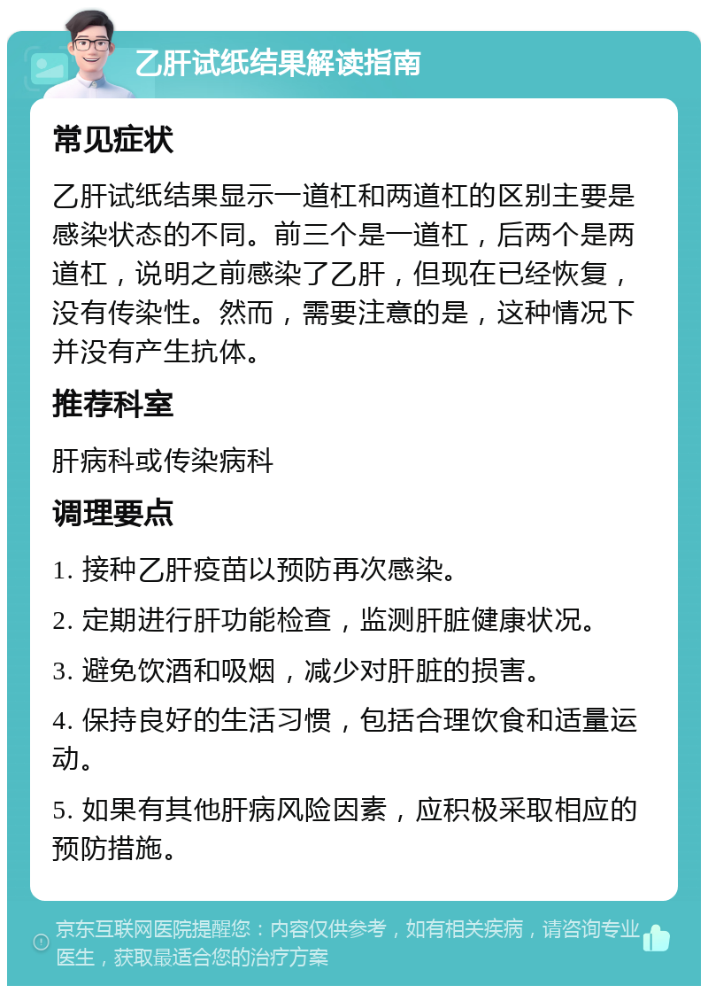 乙肝试纸结果解读指南 常见症状 乙肝试纸结果显示一道杠和两道杠的区别主要是感染状态的不同。前三个是一道杠，后两个是两道杠，说明之前感染了乙肝，但现在已经恢复，没有传染性。然而，需要注意的是，这种情况下并没有产生抗体。 推荐科室 肝病科或传染病科 调理要点 1. 接种乙肝疫苗以预防再次感染。 2. 定期进行肝功能检查，监测肝脏健康状况。 3. 避免饮酒和吸烟，减少对肝脏的损害。 4. 保持良好的生活习惯，包括合理饮食和适量运动。 5. 如果有其他肝病风险因素，应积极采取相应的预防措施。