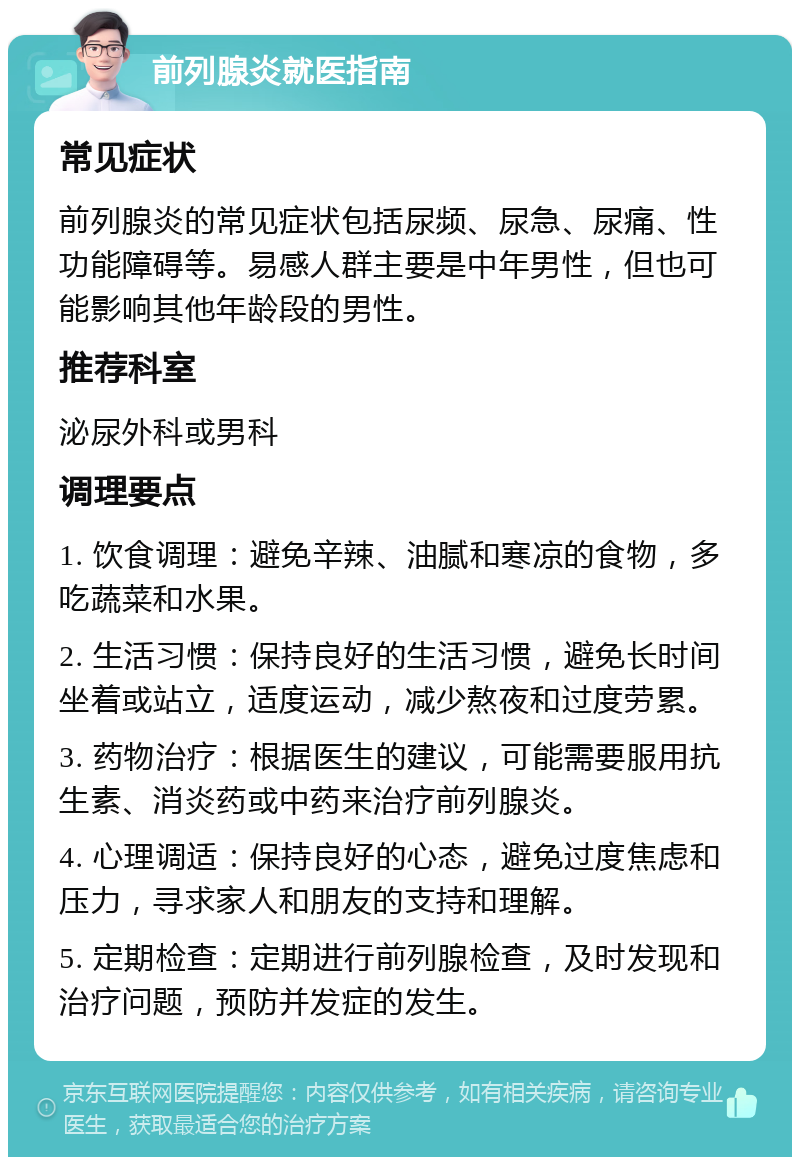 前列腺炎就医指南 常见症状 前列腺炎的常见症状包括尿频、尿急、尿痛、性功能障碍等。易感人群主要是中年男性，但也可能影响其他年龄段的男性。 推荐科室 泌尿外科或男科 调理要点 1. 饮食调理：避免辛辣、油腻和寒凉的食物，多吃蔬菜和水果。 2. 生活习惯：保持良好的生活习惯，避免长时间坐着或站立，适度运动，减少熬夜和过度劳累。 3. 药物治疗：根据医生的建议，可能需要服用抗生素、消炎药或中药来治疗前列腺炎。 4. 心理调适：保持良好的心态，避免过度焦虑和压力，寻求家人和朋友的支持和理解。 5. 定期检查：定期进行前列腺检查，及时发现和治疗问题，预防并发症的发生。