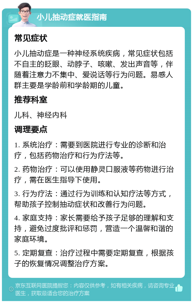 小儿抽动症就医指南 常见症状 小儿抽动症是一种神经系统疾病，常见症状包括不自主的眨眼、动脖子、咳嗽、发出声音等，伴随着注意力不集中、爱说话等行为问题。易感人群主要是学龄前和学龄期的儿童。 推荐科室 儿科、神经内科 调理要点 1. 系统治疗：需要到医院进行专业的诊断和治疗，包括药物治疗和行为疗法等。 2. 药物治疗：可以使用静灵口服液等药物进行治疗，需在医生指导下使用。 3. 行为疗法：通过行为训练和认知疗法等方式，帮助孩子控制抽动症状和改善行为问题。 4. 家庭支持：家长需要给予孩子足够的理解和支持，避免过度批评和惩罚，营造一个温馨和谐的家庭环境。 5. 定期复查：治疗过程中需要定期复查，根据孩子的恢复情况调整治疗方案。