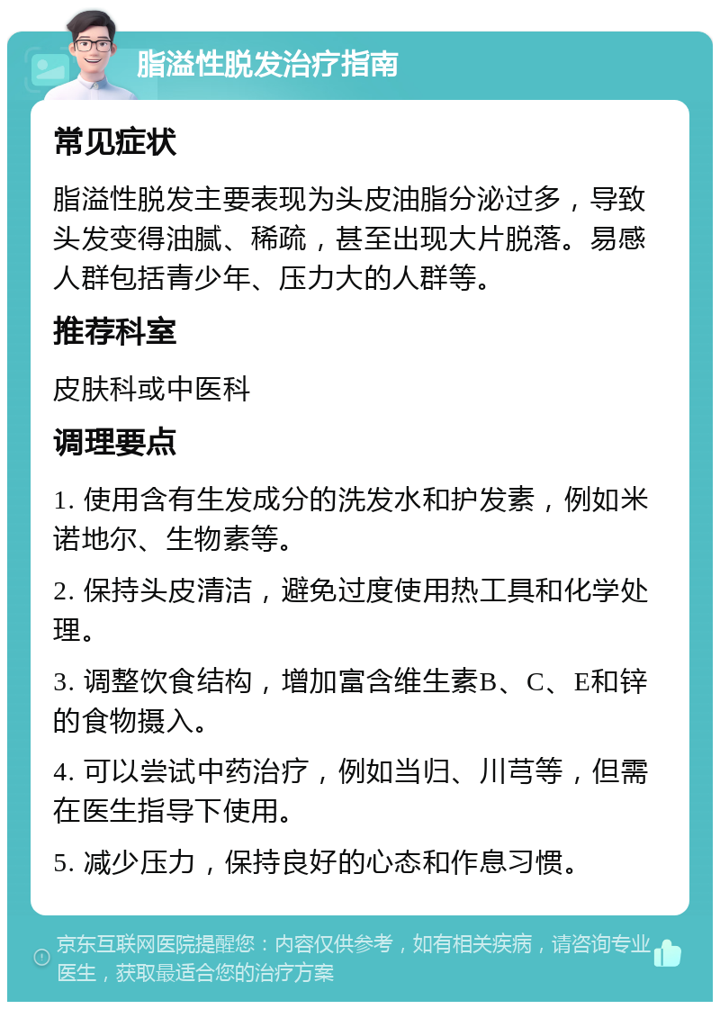 脂溢性脱发治疗指南 常见症状 脂溢性脱发主要表现为头皮油脂分泌过多，导致头发变得油腻、稀疏，甚至出现大片脱落。易感人群包括青少年、压力大的人群等。 推荐科室 皮肤科或中医科 调理要点 1. 使用含有生发成分的洗发水和护发素，例如米诺地尔、生物素等。 2. 保持头皮清洁，避免过度使用热工具和化学处理。 3. 调整饮食结构，增加富含维生素B、C、E和锌的食物摄入。 4. 可以尝试中药治疗，例如当归、川芎等，但需在医生指导下使用。 5. 减少压力，保持良好的心态和作息习惯。