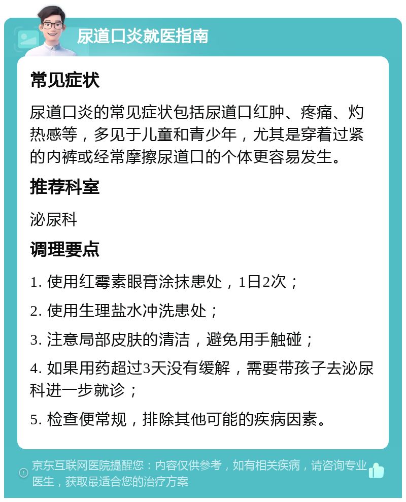 尿道口炎就医指南 常见症状 尿道口炎的常见症状包括尿道口红肿、疼痛、灼热感等，多见于儿童和青少年，尤其是穿着过紧的内裤或经常摩擦尿道口的个体更容易发生。 推荐科室 泌尿科 调理要点 1. 使用红霉素眼膏涂抹患处，1日2次； 2. 使用生理盐水冲洗患处； 3. 注意局部皮肤的清洁，避免用手触碰； 4. 如果用药超过3天没有缓解，需要带孩子去泌尿科进一步就诊； 5. 检查便常规，排除其他可能的疾病因素。