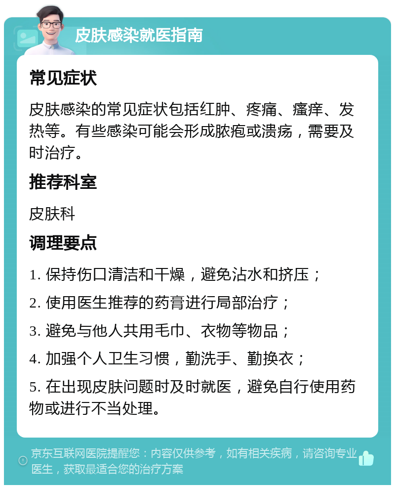 皮肤感染就医指南 常见症状 皮肤感染的常见症状包括红肿、疼痛、瘙痒、发热等。有些感染可能会形成脓疱或溃疡，需要及时治疗。 推荐科室 皮肤科 调理要点 1. 保持伤口清洁和干燥，避免沾水和挤压； 2. 使用医生推荐的药膏进行局部治疗； 3. 避免与他人共用毛巾、衣物等物品； 4. 加强个人卫生习惯，勤洗手、勤换衣； 5. 在出现皮肤问题时及时就医，避免自行使用药物或进行不当处理。