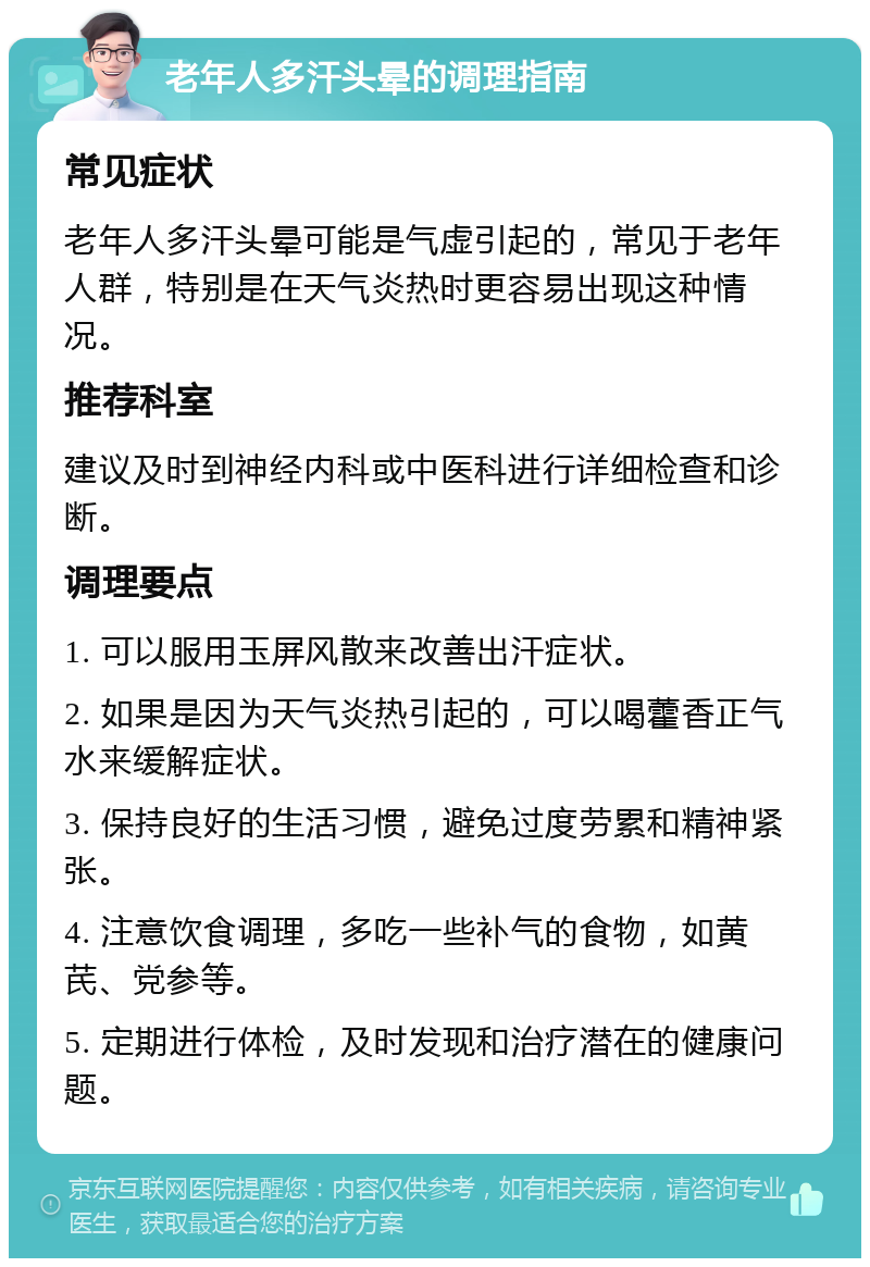 老年人多汗头晕的调理指南 常见症状 老年人多汗头晕可能是气虚引起的，常见于老年人群，特别是在天气炎热时更容易出现这种情况。 推荐科室 建议及时到神经内科或中医科进行详细检查和诊断。 调理要点 1. 可以服用玉屏风散来改善出汗症状。 2. 如果是因为天气炎热引起的，可以喝藿香正气水来缓解症状。 3. 保持良好的生活习惯，避免过度劳累和精神紧张。 4. 注意饮食调理，多吃一些补气的食物，如黄芪、党参等。 5. 定期进行体检，及时发现和治疗潜在的健康问题。