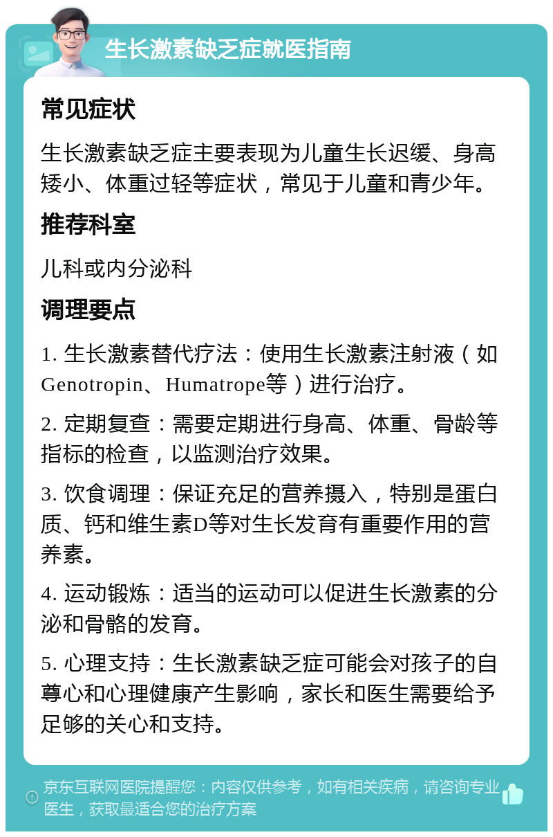 生长激素缺乏症就医指南 常见症状 生长激素缺乏症主要表现为儿童生长迟缓、身高矮小、体重过轻等症状，常见于儿童和青少年。 推荐科室 儿科或内分泌科 调理要点 1. 生长激素替代疗法：使用生长激素注射液（如Genotropin、Humatrope等）进行治疗。 2. 定期复查：需要定期进行身高、体重、骨龄等指标的检查，以监测治疗效果。 3. 饮食调理：保证充足的营养摄入，特别是蛋白质、钙和维生素D等对生长发育有重要作用的营养素。 4. 运动锻炼：适当的运动可以促进生长激素的分泌和骨骼的发育。 5. 心理支持：生长激素缺乏症可能会对孩子的自尊心和心理健康产生影响，家长和医生需要给予足够的关心和支持。