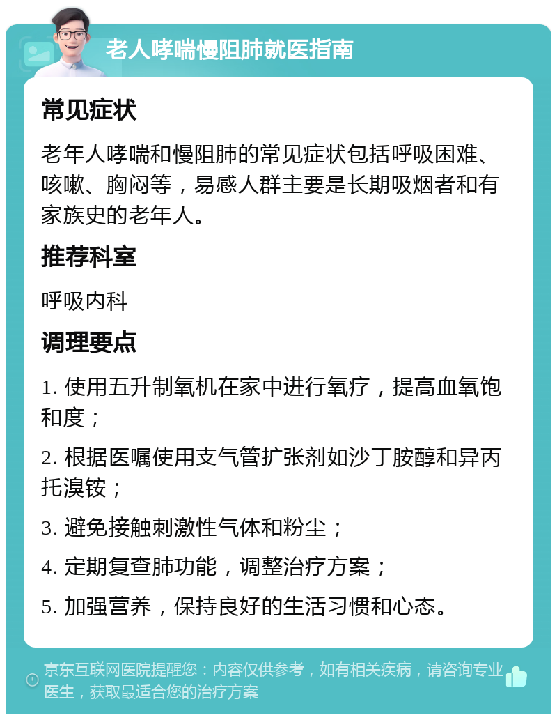 老人哮喘慢阻肺就医指南 常见症状 老年人哮喘和慢阻肺的常见症状包括呼吸困难、咳嗽、胸闷等，易感人群主要是长期吸烟者和有家族史的老年人。 推荐科室 呼吸内科 调理要点 1. 使用五升制氧机在家中进行氧疗，提高血氧饱和度； 2. 根据医嘱使用支气管扩张剂如沙丁胺醇和异丙托溴铵； 3. 避免接触刺激性气体和粉尘； 4. 定期复查肺功能，调整治疗方案； 5. 加强营养，保持良好的生活习惯和心态。