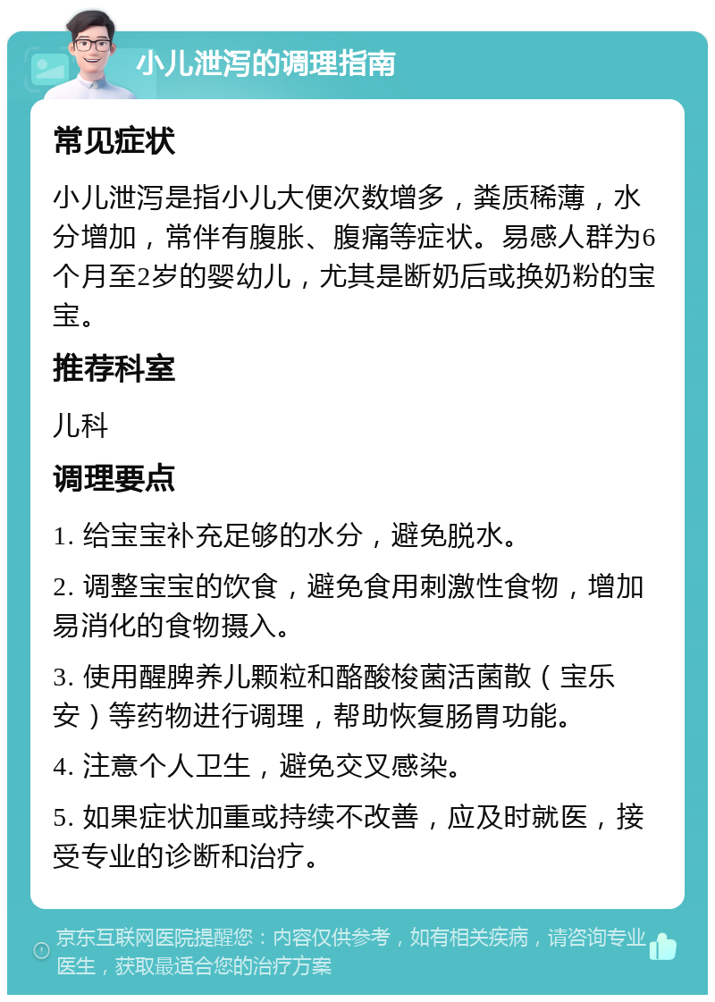 小儿泄泻的调理指南 常见症状 小儿泄泻是指小儿大便次数增多，粪质稀薄，水分增加，常伴有腹胀、腹痛等症状。易感人群为6个月至2岁的婴幼儿，尤其是断奶后或换奶粉的宝宝。 推荐科室 儿科 调理要点 1. 给宝宝补充足够的水分，避免脱水。 2. 调整宝宝的饮食，避免食用刺激性食物，增加易消化的食物摄入。 3. 使用醒脾养儿颗粒和酪酸梭菌活菌散（宝乐安）等药物进行调理，帮助恢复肠胃功能。 4. 注意个人卫生，避免交叉感染。 5. 如果症状加重或持续不改善，应及时就医，接受专业的诊断和治疗。