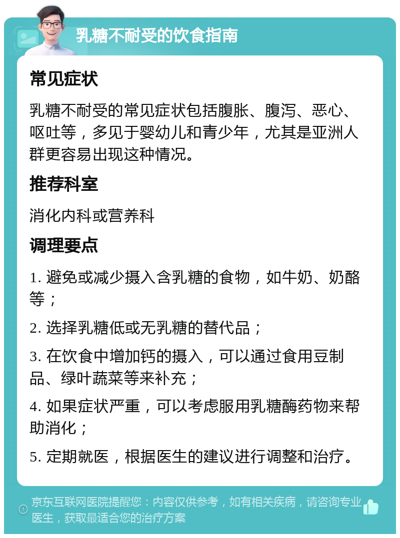 乳糖不耐受的饮食指南 常见症状 乳糖不耐受的常见症状包括腹胀、腹泻、恶心、呕吐等，多见于婴幼儿和青少年，尤其是亚洲人群更容易出现这种情况。 推荐科室 消化内科或营养科 调理要点 1. 避免或减少摄入含乳糖的食物，如牛奶、奶酪等； 2. 选择乳糖低或无乳糖的替代品； 3. 在饮食中增加钙的摄入，可以通过食用豆制品、绿叶蔬菜等来补充； 4. 如果症状严重，可以考虑服用乳糖酶药物来帮助消化； 5. 定期就医，根据医生的建议进行调整和治疗。