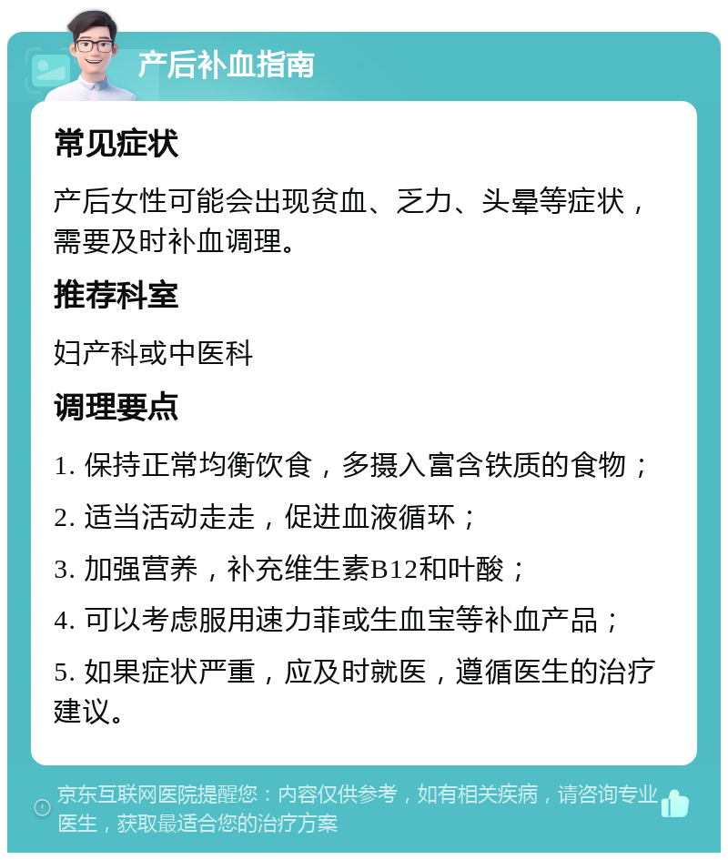 产后补血指南 常见症状 产后女性可能会出现贫血、乏力、头晕等症状，需要及时补血调理。 推荐科室 妇产科或中医科 调理要点 1. 保持正常均衡饮食，多摄入富含铁质的食物； 2. 适当活动走走，促进血液循环； 3. 加强营养，补充维生素B12和叶酸； 4. 可以考虑服用速力菲或生血宝等补血产品； 5. 如果症状严重，应及时就医，遵循医生的治疗建议。