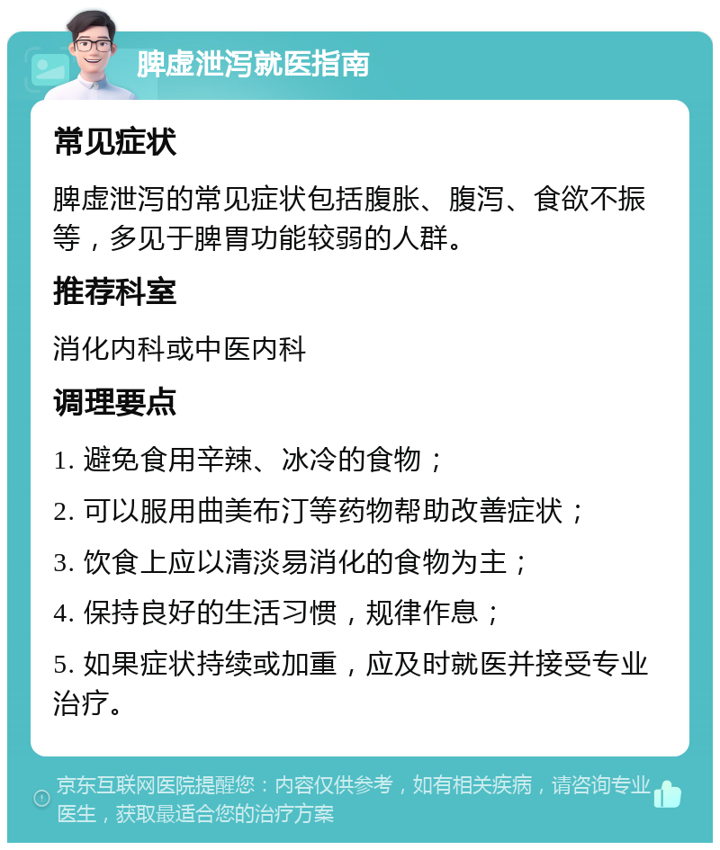 脾虚泄泻就医指南 常见症状 脾虚泄泻的常见症状包括腹胀、腹泻、食欲不振等，多见于脾胃功能较弱的人群。 推荐科室 消化内科或中医内科 调理要点 1. 避免食用辛辣、冰冷的食物； 2. 可以服用曲美布汀等药物帮助改善症状； 3. 饮食上应以清淡易消化的食物为主； 4. 保持良好的生活习惯，规律作息； 5. 如果症状持续或加重，应及时就医并接受专业治疗。