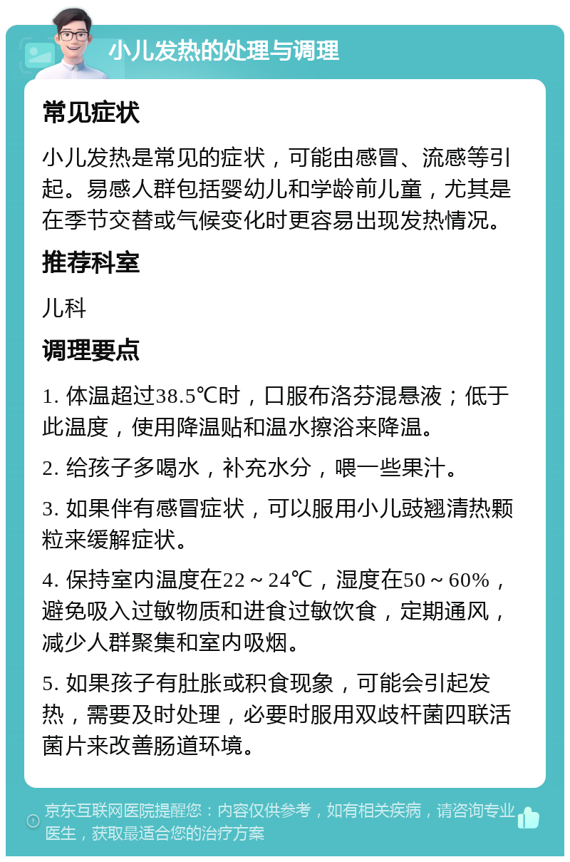 小儿发热的处理与调理 常见症状 小儿发热是常见的症状，可能由感冒、流感等引起。易感人群包括婴幼儿和学龄前儿童，尤其是在季节交替或气候变化时更容易出现发热情况。 推荐科室 儿科 调理要点 1. 体温超过38.5℃时，口服布洛芬混悬液；低于此温度，使用降温贴和温水擦浴来降温。 2. 给孩子多喝水，补充水分，喂一些果汁。 3. 如果伴有感冒症状，可以服用小儿豉翘清热颗粒来缓解症状。 4. 保持室内温度在22～24℃，湿度在50～60%，避免吸入过敏物质和进食过敏饮食，定期通风，减少人群聚集和室内吸烟。 5. 如果孩子有肚胀或积食现象，可能会引起发热，需要及时处理，必要时服用双歧杆菌四联活菌片来改善肠道环境。