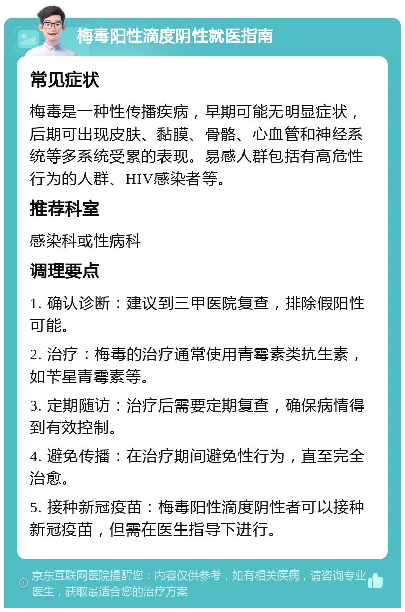 梅毒阳性滴度阴性就医指南 常见症状 梅毒是一种性传播疾病，早期可能无明显症状，后期可出现皮肤、黏膜、骨骼、心血管和神经系统等多系统受累的表现。易感人群包括有高危性行为的人群、HIV感染者等。 推荐科室 感染科或性病科 调理要点 1. 确认诊断：建议到三甲医院复查，排除假阳性可能。 2. 治疗：梅毒的治疗通常使用青霉素类抗生素，如苄星青霉素等。 3. 定期随访：治疗后需要定期复查，确保病情得到有效控制。 4. 避免传播：在治疗期间避免性行为，直至完全治愈。 5. 接种新冠疫苗：梅毒阳性滴度阴性者可以接种新冠疫苗，但需在医生指导下进行。