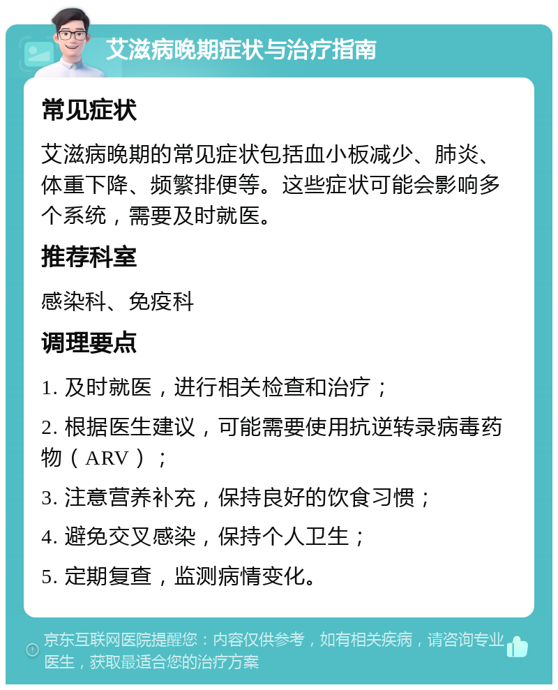 艾滋病晚期症状与治疗指南 常见症状 艾滋病晚期的常见症状包括血小板减少、肺炎、体重下降、频繁排便等。这些症状可能会影响多个系统，需要及时就医。 推荐科室 感染科、免疫科 调理要点 1. 及时就医，进行相关检查和治疗； 2. 根据医生建议，可能需要使用抗逆转录病毒药物（ARV）； 3. 注意营养补充，保持良好的饮食习惯； 4. 避免交叉感染，保持个人卫生； 5. 定期复查，监测病情变化。