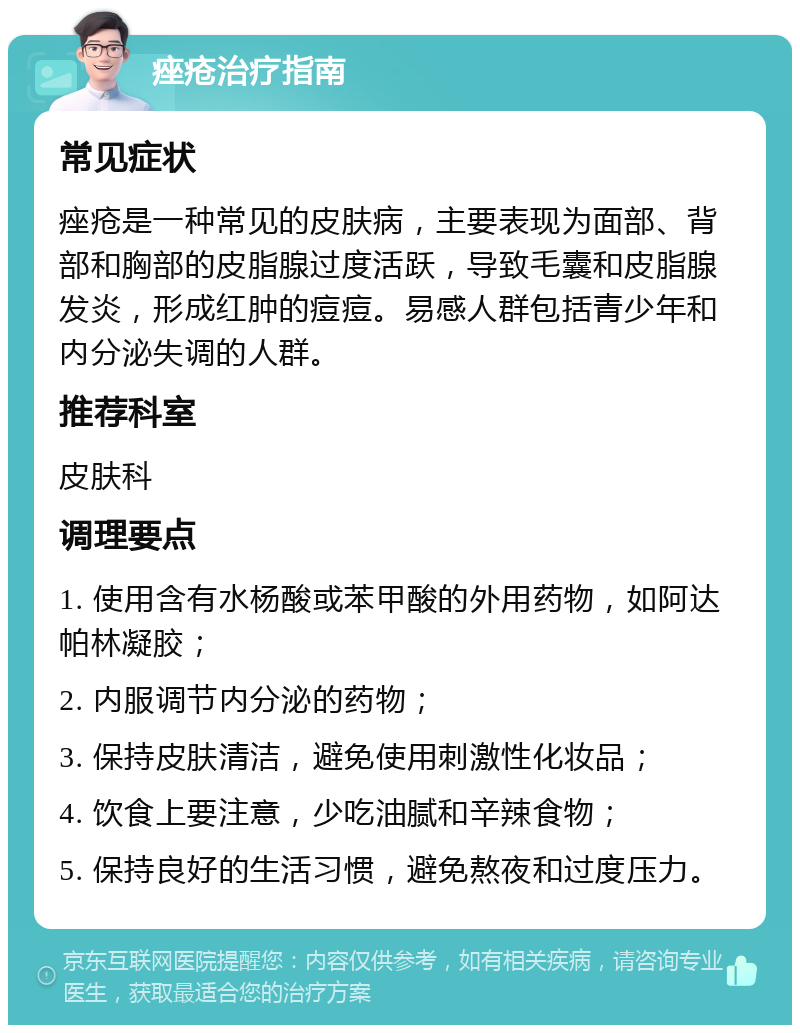 痤疮治疗指南 常见症状 痤疮是一种常见的皮肤病，主要表现为面部、背部和胸部的皮脂腺过度活跃，导致毛囊和皮脂腺发炎，形成红肿的痘痘。易感人群包括青少年和内分泌失调的人群。 推荐科室 皮肤科 调理要点 1. 使用含有水杨酸或苯甲酸的外用药物，如阿达帕林凝胶； 2. 内服调节内分泌的药物； 3. 保持皮肤清洁，避免使用刺激性化妆品； 4. 饮食上要注意，少吃油腻和辛辣食物； 5. 保持良好的生活习惯，避免熬夜和过度压力。