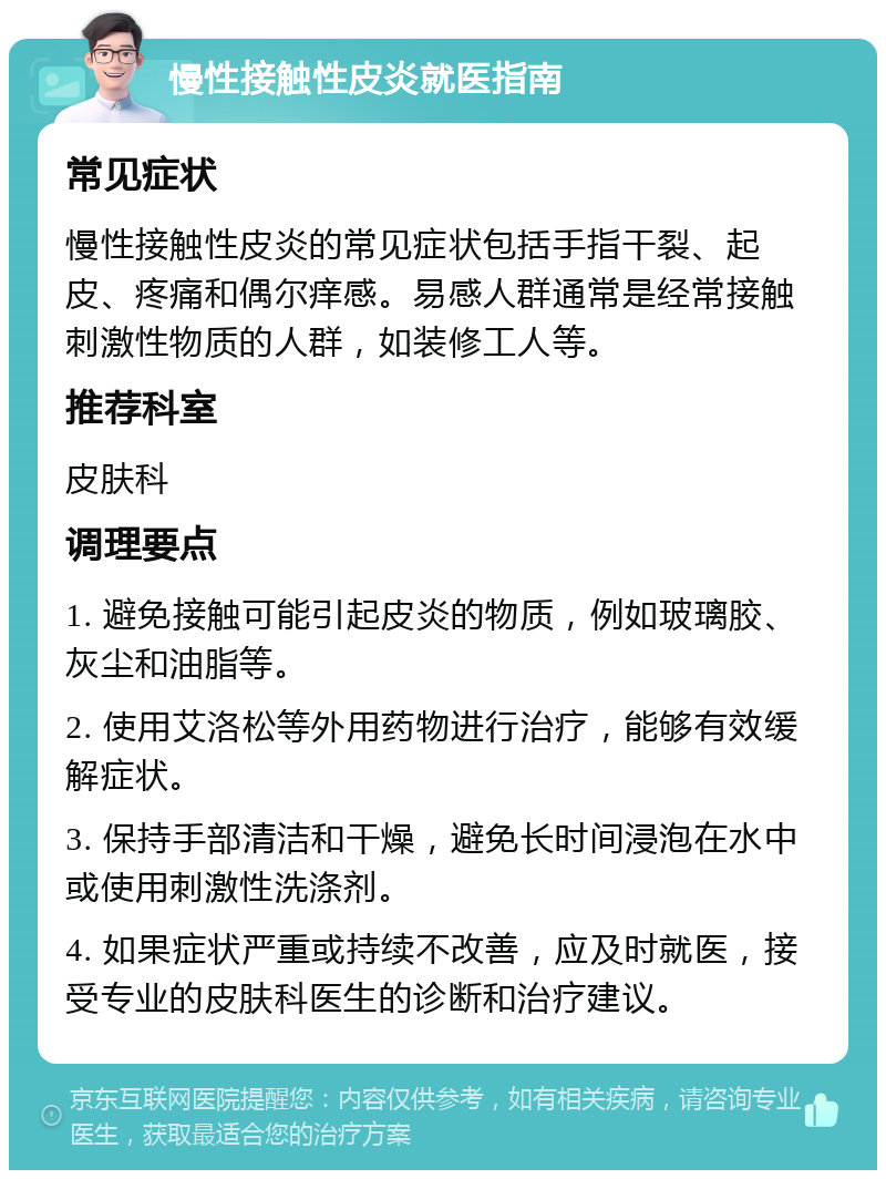 慢性接触性皮炎就医指南 常见症状 慢性接触性皮炎的常见症状包括手指干裂、起皮、疼痛和偶尔痒感。易感人群通常是经常接触刺激性物质的人群，如装修工人等。 推荐科室 皮肤科 调理要点 1. 避免接触可能引起皮炎的物质，例如玻璃胶、灰尘和油脂等。 2. 使用艾洛松等外用药物进行治疗，能够有效缓解症状。 3. 保持手部清洁和干燥，避免长时间浸泡在水中或使用刺激性洗涤剂。 4. 如果症状严重或持续不改善，应及时就医，接受专业的皮肤科医生的诊断和治疗建议。