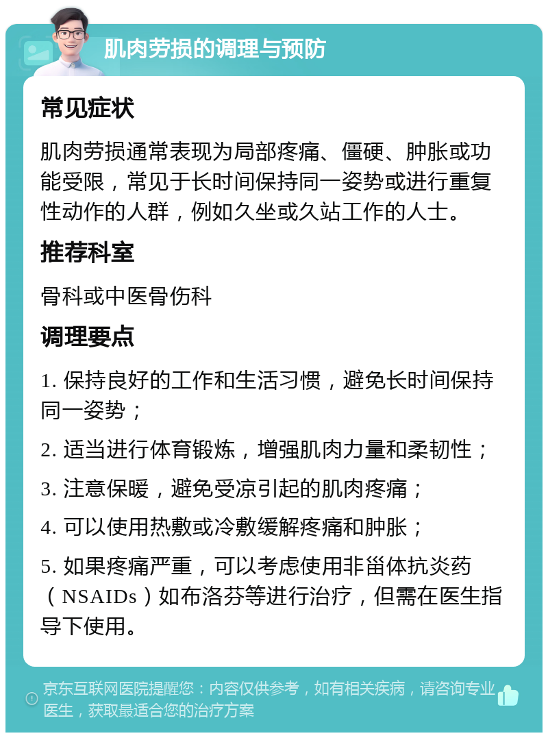 肌肉劳损的调理与预防 常见症状 肌肉劳损通常表现为局部疼痛、僵硬、肿胀或功能受限，常见于长时间保持同一姿势或进行重复性动作的人群，例如久坐或久站工作的人士。 推荐科室 骨科或中医骨伤科 调理要点 1. 保持良好的工作和生活习惯，避免长时间保持同一姿势； 2. 适当进行体育锻炼，增强肌肉力量和柔韧性； 3. 注意保暖，避免受凉引起的肌肉疼痛； 4. 可以使用热敷或冷敷缓解疼痛和肿胀； 5. 如果疼痛严重，可以考虑使用非甾体抗炎药（NSAIDs）如布洛芬等进行治疗，但需在医生指导下使用。