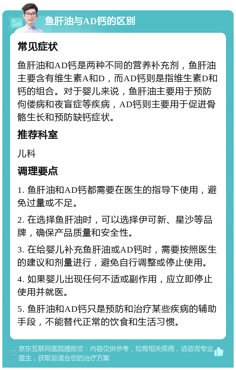 鱼肝油与AD钙的区别 常见症状 鱼肝油和AD钙是两种不同的营养补充剂，鱼肝油主要含有维生素A和D，而AD钙则是指维生素D和钙的组合。对于婴儿来说，鱼肝油主要用于预防佝偻病和夜盲症等疾病，AD钙则主要用于促进骨骼生长和预防缺钙症状。 推荐科室 儿科 调理要点 1. 鱼肝油和AD钙都需要在医生的指导下使用，避免过量或不足。 2. 在选择鱼肝油时，可以选择伊可新、星沙等品牌，确保产品质量和安全性。 3. 在给婴儿补充鱼肝油或AD钙时，需要按照医生的建议和剂量进行，避免自行调整或停止使用。 4. 如果婴儿出现任何不适或副作用，应立即停止使用并就医。 5. 鱼肝油和AD钙只是预防和治疗某些疾病的辅助手段，不能替代正常的饮食和生活习惯。