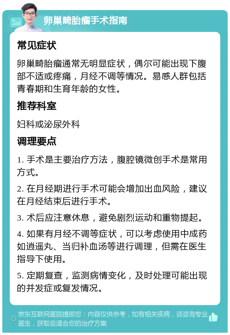 卵巢畸胎瘤手术指南 常见症状 卵巢畸胎瘤通常无明显症状，偶尔可能出现下腹部不适或疼痛，月经不调等情况。易感人群包括青春期和生育年龄的女性。 推荐科室 妇科或泌尿外科 调理要点 1. 手术是主要治疗方法，腹腔镜微创手术是常用方式。 2. 在月经期进行手术可能会增加出血风险，建议在月经结束后进行手术。 3. 术后应注意休息，避免剧烈运动和重物提起。 4. 如果有月经不调等症状，可以考虑使用中成药如逍遥丸、当归补血汤等进行调理，但需在医生指导下使用。 5. 定期复查，监测病情变化，及时处理可能出现的并发症或复发情况。